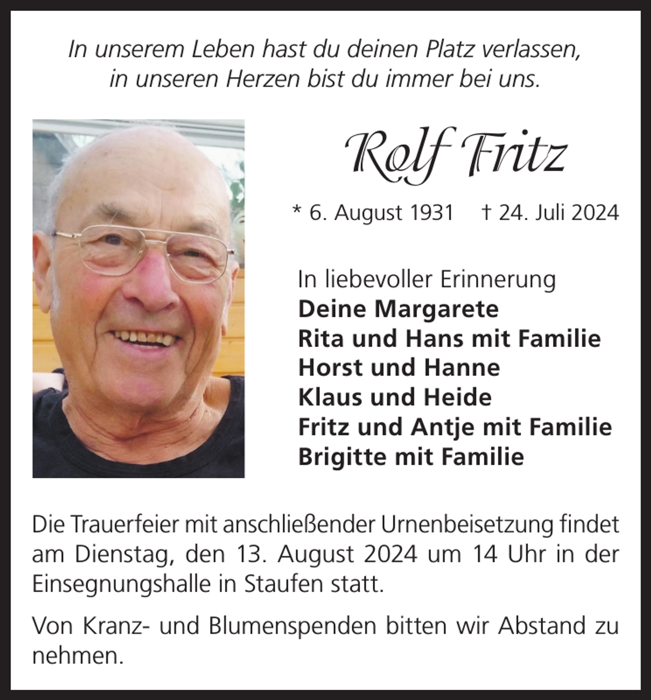 <p>In unserem Leben hast du deinen Platz verlassen,<br />in unseren Herzen bist du immer bei uns.</p><p>Rolf Fritz<br />* 6. August 1931</p><p>† 24. Juli 2024</p><p>In liebevoller Erinnerung<br />Deine Margarete<br />Rita und Hans mit Familie<br />Horst und Hanne<br />Klaus und Heide<br />Fritz und Antje mit Familie<br />Brigitte mit Familie<br />Die Trauerfeier mit anschließender Urnenbeisetzung findet<br />am Dienstag, den 13. August 2024 um 14 Uhr in der<br />Einsegnungshalle in Staufen statt.<br />Von Kranz- und Blumenspenden bitten wir Abstand zu<br />nehmen.</p>