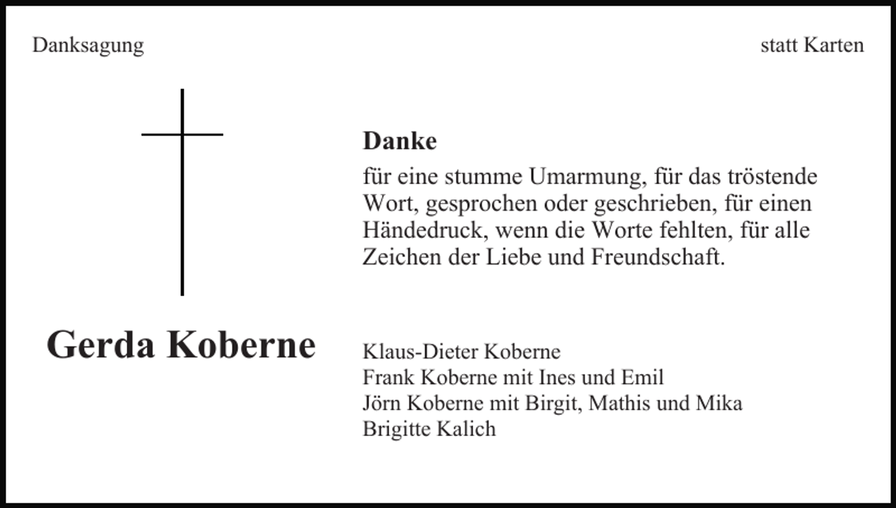 <p>Danksagung</p><p>statt Karten</p><p>Danke<br />für eine stumme Umarmung, für das tröstende<br />Wort, gesprochen oder geschrieben, für einen<br />Händedruck, wenn die Worte fehlten, für alle<br />Zeichen der Liebe und Freundschaft.</p><p>Gerda Koberne</p><p>Klaus-Dieter Koberne<br />Frank Koberne mit Ines und Emil<br />Jörn Koberne mit Birgit, Mathis und Mika<br />Brigitte Kalich</p>