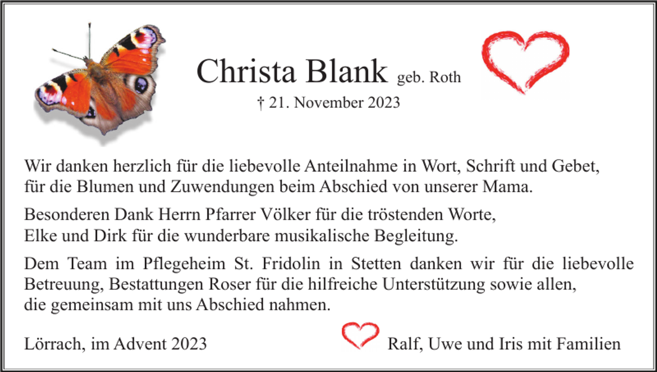 <p>Christa Blank geb. Roth<br />† 21. November 2023</p><p>Wir danken herzlich für die liebevolle Anteilnahme in Wort, Schrift und Gebet,<br />für die Blumen und Zuwendungen beim Abschied von unserer Mama.<br />Besonderen Dank Herrn Pfarrer Völker für die tröstenden Worte,<br />Elke und Dirk für die wunderbare musikalische Begleitung.<br />Dem Team im Pflegeheim St. Fridolin in Stetten danken wir für die liebevolle<br />Betreuung, Bestattungen Roser für die hilfreiche Unterstützung sowie allen,<br />die gemeinsam mit uns Abschied nahmen.<br />Lörrach, im Advent 2023</p><p>Ralf, Uwe und Iris mit Familien</p>