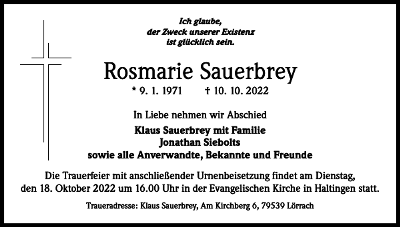 <p>Ich glaube,<br />der Zweck unserer Existenz<br />ist glücklich sein.</p><p>Rosmarie Sauerbrey<br />* 9. 1. 1971 † 10. 10. 2022</p><p>In Liebe nehmen wir Abschied<br />Klaus Sauerbrey mit Familie<br />Jonathan Siebolts<br />sowie alle Anverwandte, Bekannte und Freunde<br />Die Trauerfeier mit anschließender Urnenbeisetzung findet am Dienstag,<br />den 18. Oktober 2022 um 16.00 Uhr in der Evangelischen Kirche in Haltingen statt.<br />Traueradresse: Klaus Sauerbrey, Am Kirchberg 6, 79539 Lörrach</p>