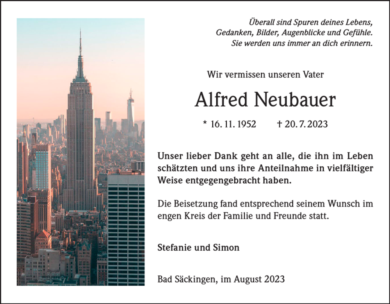 <p>Überall sind Spuren deines Lebens,<br />Gedanken, Bilder, Augenblicke und Gefühle.<br />Sie werden uns immer an dich erinnern.</p><p>Wir vermissen unseren Vater</p><p>Alfred Neubauer<br />* 16. 11. 1952 † 20. 7. 2023<br />Unser lieber Dank geht an alle, die ihn im Leben<br />schätzten und uns ihre Anteilnahme in vielfältiger<br />Weise entgegengebracht haben.<br />Die Beisetzung fand entsprechend seinem Wunsch im<br />engen Kreis der Familie und Freunde statt.<br />Stefanie und Simon<br />Bad Säckingen, im August 2023</p>