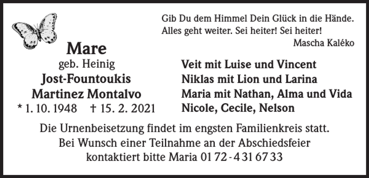 <p>Mare</p><p>geb. Heinig</p><p>Jost-Fountoukis<br />Martinez Montalvo</p><p>* 1. 10. 1948 † 15. 2. 2021</p><p>Gib Du dem Himmel Dein Glück in die Hände.<br />Alles geht weiter. Sei heiter! Sei heiter!</p><p>Mascha Kaléko</p><p>Veit mit Luise und Vincent<br />Niklas mit Lion und Larina<br />Maria mit Nathan, Alma und Vida<br />Nicole, Cecile, Nelson</p><p>Die Urnenbeisetzung findet im engsten Familienkreis statt.<br />Bei Wunsch einer Teilnahme an der Abschiedsfeier<br />kontaktiert bitte Maria 01 72 - 4 31 67 33</p>