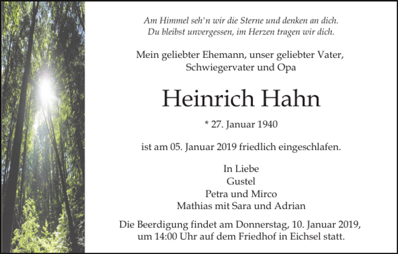 <p>Am Himmel seh'n wir die Sterne und denken an dich.<br />Du bleibst unvergessen, im Herzen tragen wir dich.</p><p>Mein geliebter Ehemann, unser geliebter Vater,<br />Schwiegervater und Opa</p><p>Heinrich Hahn<br />* 27. Januar 1940<br />ist am 05. Januar 2019 friedlich eingeschlafen.<br />In Liebe<br />Gustel<br />Petra und Mirco<br />Mathias mit Sara und Adrian<br />Die Beerdigung findet am Donnerstag, 10. Januar 2019,<br />um 14:00 Uhr auf dem Friedhof in Eichsel statt.</p>