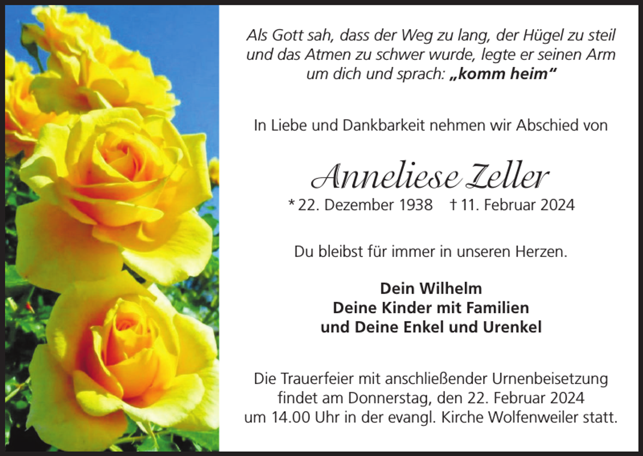 <p>Als Gott sah, dass der Weg zu lang, der Hügel zu steil<br />und das Atmen zu schwer wurde, legte er seinen Arm<br />um dich und sprach: „komm heim“<br />In Liebe und Dankbarkeit nehmen wir Abschied von</p><p>Anneliese Zeller</p><p>* 22. Dezember 1938 † 11. Februar 2024<br />Du bleibst für immer in unseren Herzen.<br />Dein Wilhelm<br />Deine Kinder mit Familien<br />und Deine Enkel und Urenkel<br />Die Trauerfeier mit anschließender Urnenbeisetzung<br />findet am Donnerstag, den 22. Februar 2024<br />um 14.00 Uhr in der evangl. Kirche Wolfenweiler statt.</p>