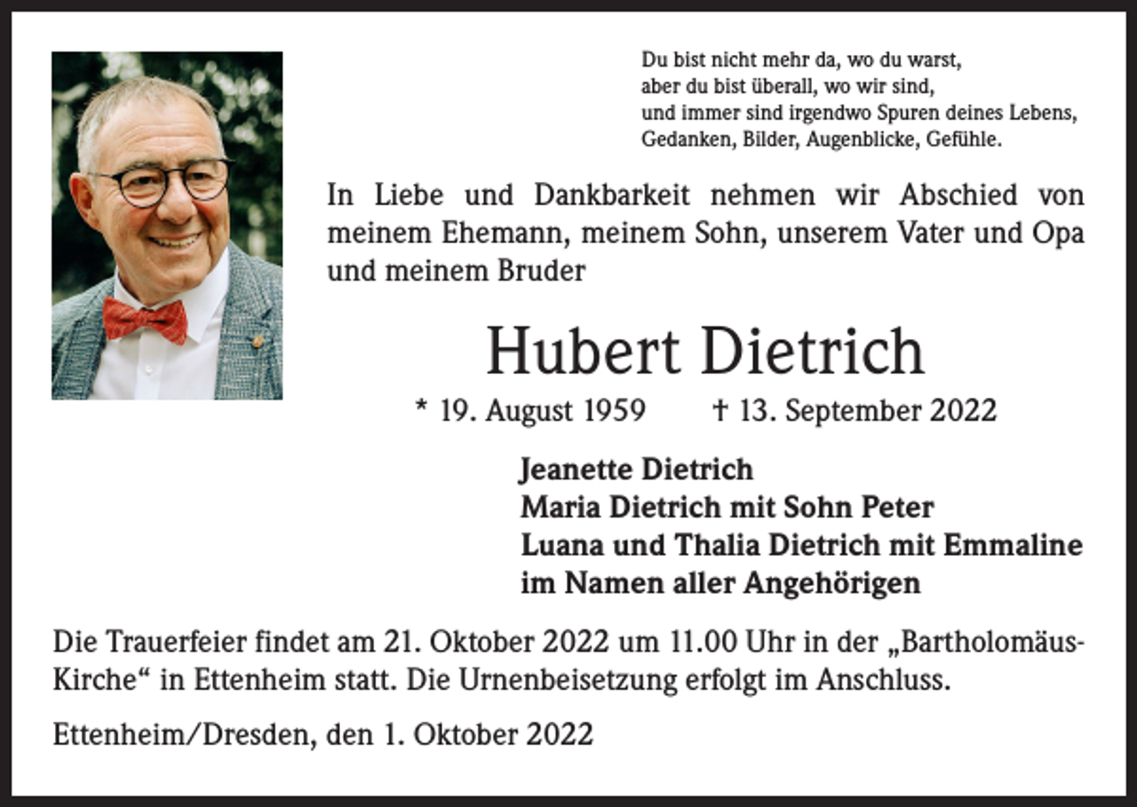 <p>Du bist nicht mehr da, wo du warst,<br />aber du bist überall, wo wir sind,<br />und immer sind irgendwo Spuren deines Lebens,<br />Gedanken, Bilder, Augenblicke, Gefühle.</p><p>In Liebe und Dankbarkeit nehmen wir Abschied von<br />­meinem Ehemann, meinem Sohn, unserem Vater und Opa<br />und meinem Bruder</p><p>Hubert Dietrich<br />* 19. August 1959 † 13. September 2022<br />Jeanette Dietrich<br />Maria Dietrich mit Sohn Peter<br />Luana und Thalia Dietrich mit Emmaline<br />im Namen aller Angehörigen<br />Die Trauerfeier findet am 21. Oktober 2022 um 11.00 Uhr in der „BartholomäusKirche“ in Ettenheim statt. Die Urnenbeisetzung erfolgt im Anschluss.<br />Ettenheim/Dresden, den 1. Oktober 2022</p>