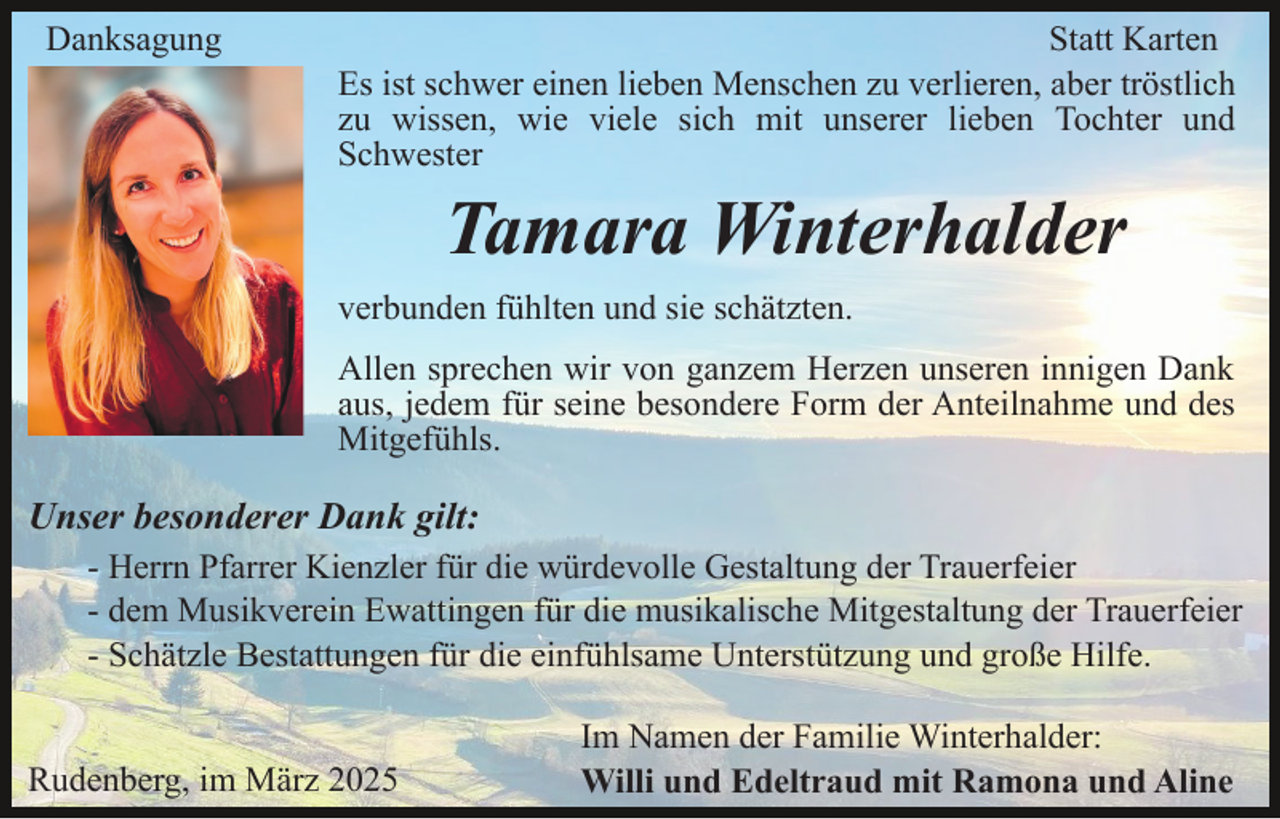 <p>Danksagung</p><p>Statt Karten<br />Es ist schwer einen lieben Menschen zu verlieren, aber tröstlich<br />zu wissen, wie viele sich mit unserer lieben Tochter und<br />Schwester</p><p>Tamara Winterhalder<br />verbunden fühlten und sie schätzten.<br />Allen sprechen wir von ganzem Herzen unseren innigen Dank<br />aus, jedem für seine besondere Form der Anteilnahme und des<br />Mitgefühls.</p><p>Unser besonderer Dank gilt:<br />- Herrn Pfarrer Kienzler für die würdevolle Gestaltung der Trauerfeier<br />- dem Musikverein Ewattingen für die musikalische Mitgestaltung der Trauerfeier<br />- Schätzle Bestattungen für die einfühlsame Unterstützung und große Hilfe.<br />Rudenberg, im März 2025</p><p>Im Namen der Familie Winterhalder:<br />Willi und Edeltraud mit Ramona und Aline</p>
