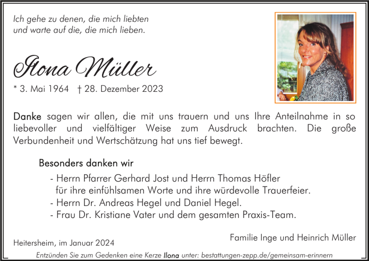 <p>Ich gehe zu denen, die mich liebten<br />und warte auf die, die mich lieben.</p><p>Ilona Müller</p><p>* 3. Mai 1964 † 28. Dezember 2023</p><p>sagen wir allen, die mit uns trauern und uns Ihre Anteilnahme in so<br />liebevoller und vielfältiger Weise zum Ausdruck brachten. Die große<br />Verbundenheit und Wertschätzung hat uns tief bewegt.</p><p>- Herrn Pfarrer Gerhard Jost und Herrn Thomas Höfler<br />für ihre einfühlsamen Worte und ihre würdevolle Trauerfeier.<br />- Herrn Dr. Andreas Hegel und Daniel Hegel.<br />- Frau Dr. Kristiane Vater und dem gesamten Praxis-Team.<br />Heitersheim, im Januar 2024<br />Entzünden Sie zum Gedenken eine Kerze</p><p>Familie Inge und Heinrich Müller<br />unter: bestattungen-zepp.de/gemeinsam-erinnern</p>