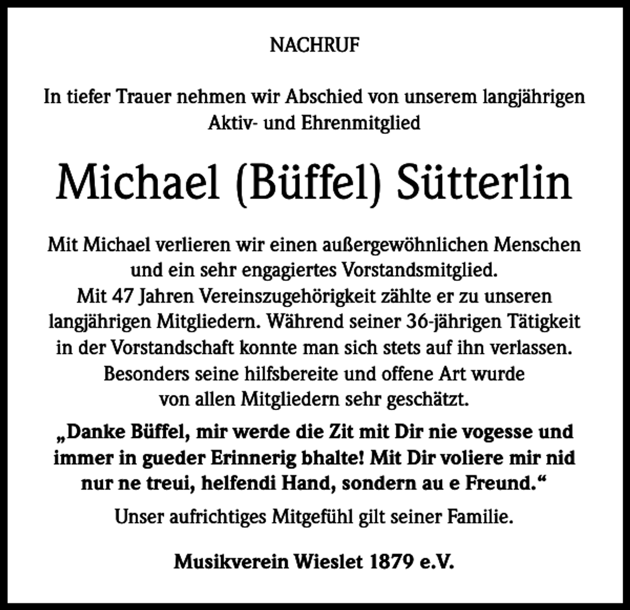 <p>NACHRUF<br />In tiefer Trauer nehmen wir Abschied von unserem langjährigen<br />Aktiv- und Ehrenmitglied</p><p>Michael (Büffel) Sütterlin<br />Mit Michael verlieren wir einen außergewöhnlichen Menschen<br />und ein sehr engagiertes Vorstandsmitglied.<br />Mit 47 Jahren Vereinszugehörigkeit zählte er zu unseren<br />langjährigen Mitgliedern. Während seiner 36-jährigen Tätigkeit<br />in der Vorstandschaft konnte man sich stets auf ihn verlassen.<br />Besonders seine hilfsbereite und offene Art wurde<br />von allen Mitgliedern sehr geschätzt.<br />„Danke Büffel, mir werde die Zit mit Dir nie vogesse und<br />immer in gueder Erinnerig bhalte! Mit Dir voliere mir nid<br />nur ne treui, helfendi Hand, sondern au e Freund.“<br />Unser aufrichtiges Mitgefühl gilt seiner Familie.<br />Musikverein Wieslet 1879 e.V.</p>