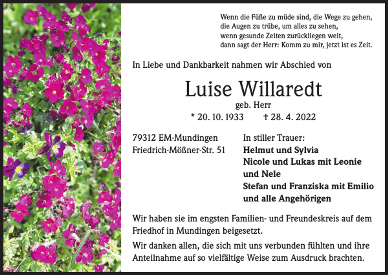 <p>Wenn die Füße zu müde sind, die Wege zu gehen,<br />die Augen zu trübe, um alles zu sehen,<br />wenn gesunde Zeiten zurückliegen weit,<br />dann sagt der Herr: Komm zu mir, jetzt ist es Zeit.</p><p>In Liebe und Dankbarkeit nahmen wir Abschied von</p><p>Luise Willaredt<br />geb. Herr<br />* 20. 10. 1933 † 28. 4. 2022</p><p>79312 EM-Mundingen<br />Friedrich-Mößner-Str. 51</p><p>In stiller Trauer:<br />Helmut und Sylvia<br />Nicole und Lukas mit Leonie<br />und Nele<br />Stefan und Franziska mit Emilio<br />und alle Angehörigen</p><p>Wir haben sie im engsten Familien- und Freundeskreis auf dem<br />Friedhof in Mundingen beigesetzt.<br />Wir danken allen, die sich mit uns verbunden fühlten und ihre<br />Anteilnahme auf so vielfältige Weise zum Ausdruck brachten.</p>