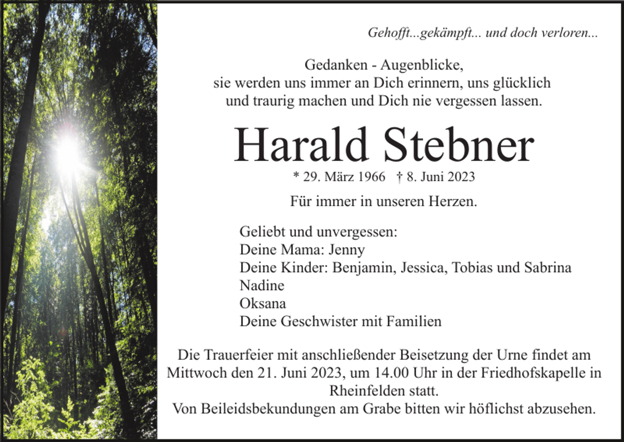 <p>Gehofft...gekämpft... und doch verloren...</p><p>Gedanken - Augenblicke,<br />sie werden uns immer an Dich erinnern, uns glücklich<br />und traurig machen und Dich nie vergessen lassen.</p><p>Harald Stebner<br />* 29. März 1966 † 8. Juni 2023</p><p>Für immer in unseren Herzen.<br />Geliebt und unvergessen:<br />Deine Mama: Jenny<br />Deine Kinder: Benjamin, Jessica, Tobias und Sabrina<br />Nadine<br />Oksana<br />Deine Geschwister mit Familien<br />Die Trauerfeier mit anschließender Beisetzung der Urne findet am<br />Mittwoch den 21. Juni 2023, um 14.00 Uhr in der Friedhofskapelle in<br />Rheinfelden statt.<br />Von Beileidsbekundungen am Grabe bitten wir höflichst abzusehen.</p>