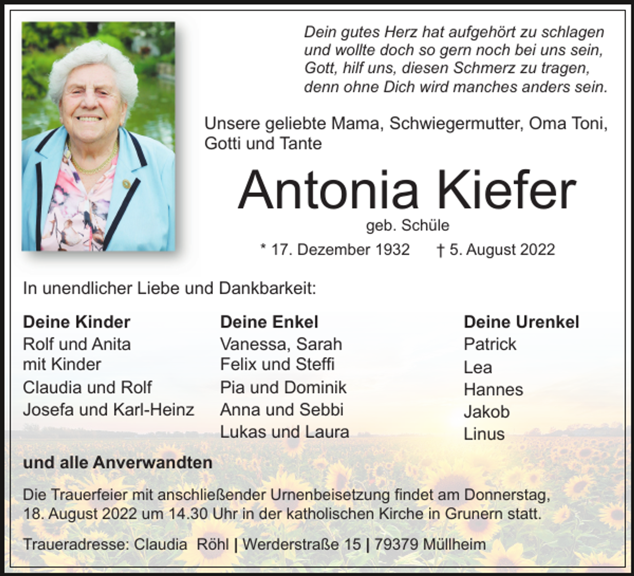 <p>Dein gutes Herz hat aufgehört zu schlagen<br />und wollte doch so gern noch bei uns sein,<br />Gott, hilf uns, diesen Schmerz zu tragen,<br />denn ohne Dich wird manches anders sein.</p><p>Unsere geliebte Mama, Schwiegermutter, Oma Toni,<br />Gotti und Tante</p><p>Antonia Kiefer<br />geb. Schüle<br />* 17. Dezember 1932<br />† 5. August 2022</p><p>In unendlicher Liebe und Dankbarkeit:<br />Deine Kinder<br />Rolf und Anita<br />mit Kinder<br />Claudia und Rolf<br />Josefa und Karl-Heinz</p><p>Deine Enkel<br />Vanessa, Sarah<br />Felix und Steffi<br />Pia und Dominik<br />Anna und Sebbi<br />Lukas und Laura</p><p>Deine Urenkel<br />Patrick<br />Lea<br />Hannes<br />Jakob<br />Linus</p><p>und alle Anverwandten<br />Die Trauerfeier mit anschließender Urnenbeisetzung findet am Donnerstag,<br />18. August 2022 um 14.30 Uhr in der katholischen Kirche in Grunern statt.<br />Traueradresse: Claudia Röhl | Werderstraße 15 | 79379 Müllheim</p>