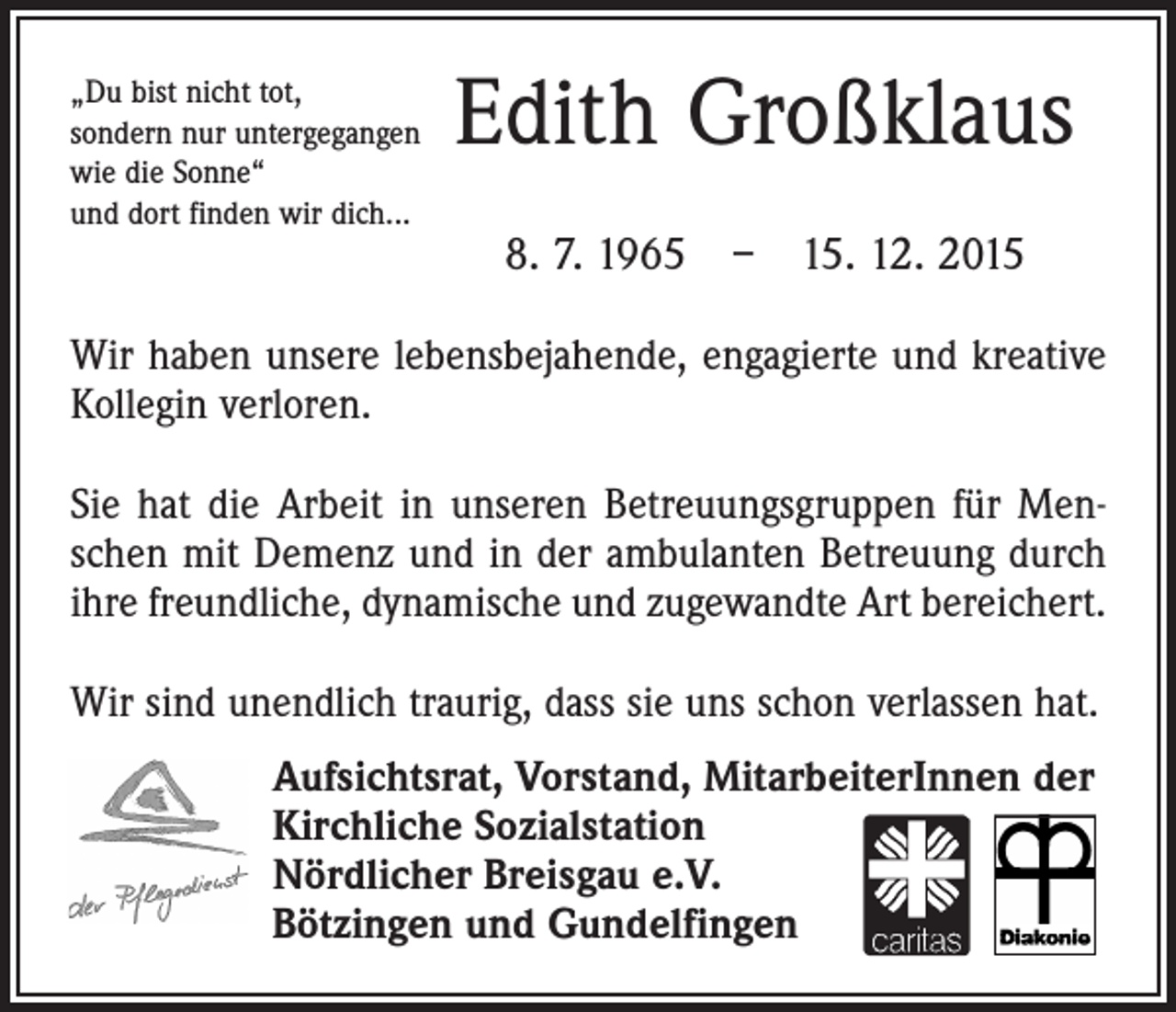 <p>„Du bist nicht tot,<br />sondern nur untergegangen<br />wie die Sonne“<br />und dort finden wir dich...</p><p>Edith Großklaus<br />8. 7. 1965 – 15. 12. 2015</p><p>Wir haben unsere lebensbejahende, engagierte und kreative<br />Kollegin verloren.<br />Sie hat die Arbeit in unseren Betreuungsgruppen für Menschen mit Demenz und in der ambulanten Betreuung durch<br />ihre freundliche, dynamische und zugewandte Art bereichert.<br />Wir sind unendlich traurig, dass sie uns schon verlassen hat.<br />Aufsichtsrat, Vorstand, MitarbeiterInnen der<br />Kirchliche Sozialstation<br />Nördlicher Breisgau e.V.<br />Bötzingen und Gundelfingen</p>