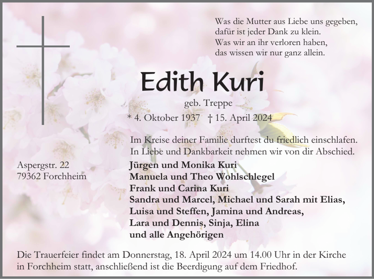 <p>Was die Mutter aus Liebe uns gegeben,<br />dafür ist jeder Dank zu klein.<br />Was wir an ihr verloren haben,<br />das wissen wir nur ganz allein.</p><p>Edith Kuri<br />geb. Treppe<br />* 4. Oktober 1937 † 15. April 2024</p><p>Aspergstr. 22<br />79362 Forchheim</p><p>Im Kreise deiner Familie durftest du friedlich einschlafen.<br />In Liebe und Dankbarkeit nehmen wir von dir Abschied.<br />Jürgen und Monika Kuri<br />Manuela und Theo Wohlschlegel<br />Frank und Carina Kuri<br />Sandra und Marcel, Michael und Sarah mit Elias,<br />Luisa und Steffen, Jamina und Andreas,<br />Lara und Dennis, Sinja, Elina<br />und alle Angehörigen</p><p>Die Trauerfeier findet am Donnerstag, 18. April 2024 um 14.00 Uhr in der Kirche<br />in Forchheim statt, anschließend ist die Beerdigung auf dem Friedhof.</p>