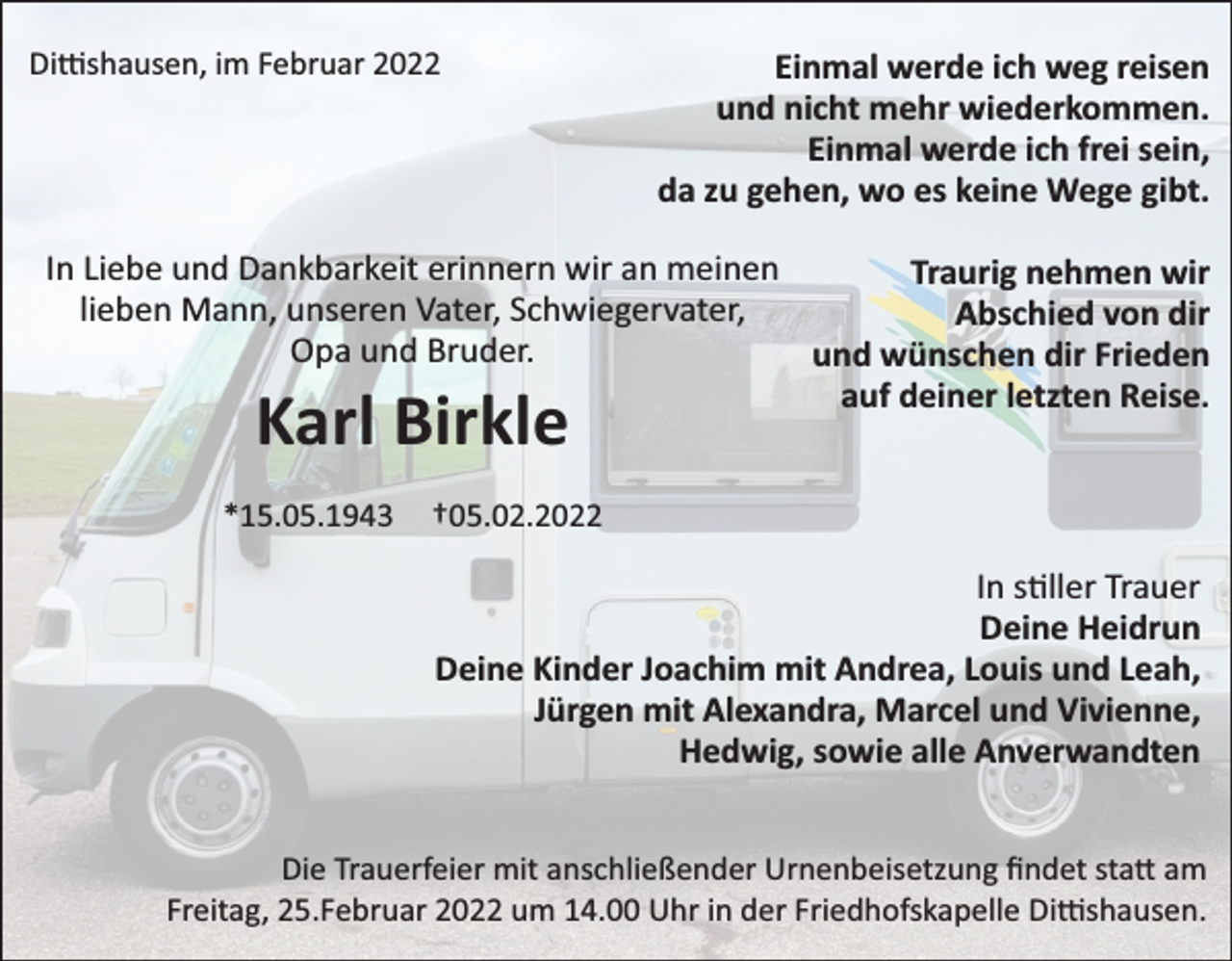 <p>Di�shausen, im Februar 2022</p><p>Einmal werde ich weg reisen<br />und nicht mehr wiederkommen.<br />Einmal werde ich frei sein,<br />da zu gehen, wo es keine Wege gibt.</p><p>In Liebe und Dankbarkeit erinnern wir an meinen<br />Traurig nehmen wir<br />lieben Mann, unseren Vater, Schwiegervater,<br />Abschied von dir<br />Opa und Bruder.<br />und wünschen dir Frieden<br />auf deiner letzten Reise.</p><p>Karl Birkle</p><p>*15.05.1943</p><p>†05.02.2022</p><p>In s ller Trauer<br />Deine Heidrun<br />Deine Kinder Joachim mit Andrea, Louis und Leah,<br />Jürgen mit Alexandra, Marcel und Vivienne,<br />Hedwig, sowie alle Anverwandten<br />Die Trauerfeier mit anschließender Urnenbeisetzung ﬁndet sta� am<br />Freitag, 25.Februar 2022 um 14.00 Uhr in der Friedhofskapelle Di�shausen.</p>