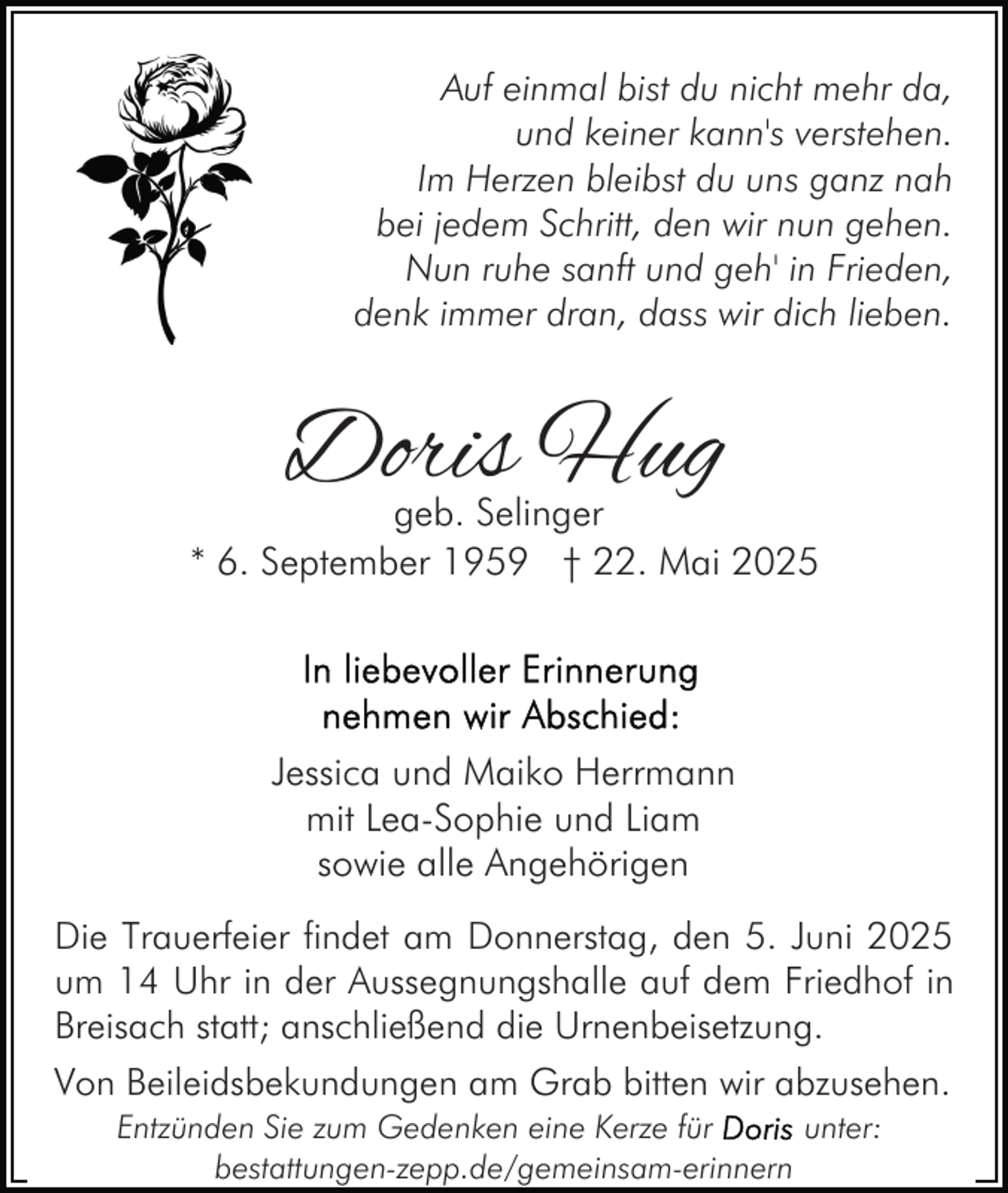 <p>Auf einmal bist du nicht mehr da,<br />und keiner kann's verstehen.<br />Im Herzen bleibst du uns ganz nah<br />bei jedem Schritt, den wir nun gehen.<br />Nun ruhe sanft und geh' in Frieden,<br />denk immer dran, dass wir dich lieben.</p><p>Doris Hug</p><p>geb. Selinger<br />* 6. September 1959 † 22. Mai 2025</p><p>Jessica und Maiko Herrmann<br />mit Lea-Sophie und Liam<br />sowie alle Angehörigen<br />Die Trauerfeier findet am Donnerstag, den 5. Juni 2025<br />um 14 Uhr in der Aussegnungshalle auf dem Friedhof in<br />Breisach statt; anschließend die Urnenbeisetzung.<br />Von Beileidsbekundungen am Grab bitten wir abzusehen.<br />Entzünden Sie zum Gedenken eine Kerze für<br />unter:<br />bestattungen-zepp.de/gemeinsam-erinnern</p>