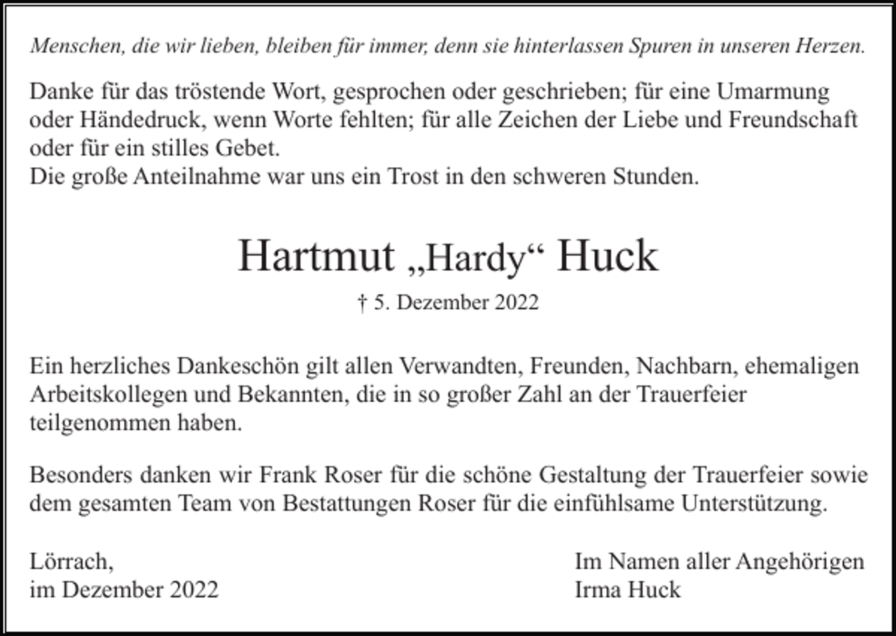<p>Menschen, die wir lieben, bleiben für immer, denn sie hinterlassen Spuren in unseren Herzen.</p><p>Danke für das tröstende Wort, gesprochen oder geschrieben; für eine Umarmung<br />oder Händedruck, wenn Worte fehlten; für alle Zeichen der Liebe und Freundschaft<br />oder für ein stilles Gebet.<br />Die große Anteilnahme war uns ein Trost in den schweren Stunden.</p><p>Hartmut „Hardy“ Huck<br />† 5. Dezember 2022</p><p>Ein herzliches Dankeschön gilt allen Verwandten, Freunden, Nachbarn, ehemaligen<br />Arbeitskollegen und Bekannten, die in so großer Zahl an der Trauerfeier<br />teilgenommen haben.<br />Besonders danken wir Frank Roser für die schöne Gestaltung der Trauerfeier sowie<br />dem gesamten Team von Bestattungen Roser für die einfühlsame Unterstützung.<br />Lörrach,<br />im Dezember 2022</p><p>Im Namen aller Angehörigen<br />Irma Huck</p>