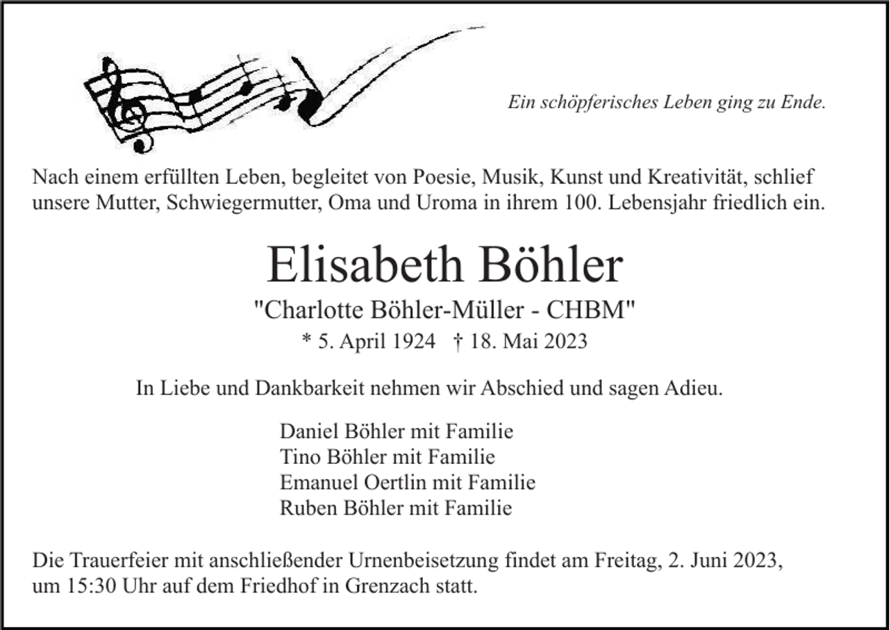 <p>Ein schöpferisches Leben ging zu Ende.</p><p>Nach einem erfüllten Leben, begleitet von Poesie, Musik, Kunst und Kreativität, schlief<br />unsere Mutter, Schwiegermutter, Oma und Uroma in ihrem 100. Lebensjahr friedlich ein.</p><p>Elisabeth Böhler<br />"Charlotte Böhler-Müller - CHBM"<br />* 5. April 1924 † 18. Mai 2023<br />In Liebe und Dankbarkeit nehmen wir Abschied und sagen Adieu.<br />Daniel Böhler mit Familie<br />Tino Böhler mit Familie<br />Emanuel Oertlin mit Familie<br />Ruben Böhler mit Familie<br />Die Trauerfeier mit anschließender Urnenbeisetzung findet am Freitag, 2. Juni 2023,<br />um 15:30 Uhr auf dem Friedhof in Grenzach statt.</p>