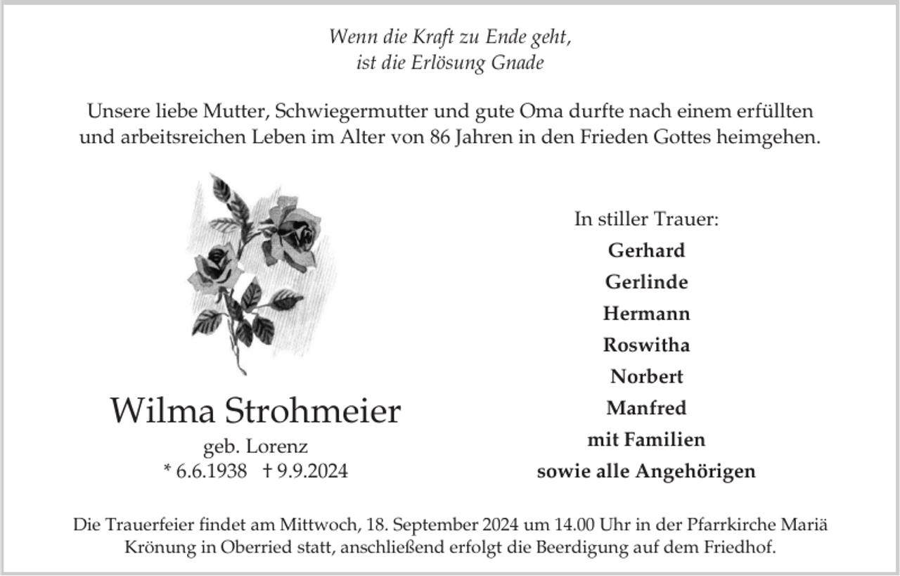 <p>Wenn die Kraft zu Ende geht,<br />ist die Erlösung Gnade<br />Unsere liebe Mutter, Schwiegermutter und gute Oma durfte nach einem erfüllten<br />und arbeitsreichen Leben im Alter von 86 Jahren in den Frieden Gottes heimgehen.</p><p>In stiller Trauer:<br />Gerhard<br />Gerlinde<br />Hermann<br />Roswitha</p><p>Norbert</p><p>Wilma Strohmeier<br />geb. Lorenz<br />* 6.6.1938 † 9.9.2024</p><p>Manfred<br />mit Familien<br />sowie alle Angehörigen</p><p>Die Trauerfeier findet am Mittwoch, 18. September 2024 um 14.00 Uhr in der Pfarrkirche Mariä<br />Krönung in Oberried statt, anschließend erfolgt die Beerdigung auf dem Friedhof.</p>