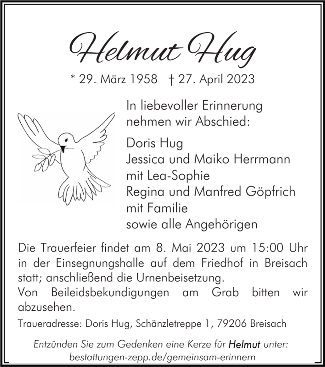 <p>Helmut Hug<br />* 29. März 1958 † 27. April 2023</p><p>In liebevoller Erinnerung<br />nehmen wir Abschied:<br />Doris Hug<br />Jessica und Maiko Herrmann<br />mit Lea-Sophie<br />Regina und Manfred Göpfrich<br />mit Familie<br />sowie alle Angehörigen<br />Die Trauerfeier findet am 8. Mai 2023 um 15:00 Uhr<br />in der Einsegnungshalle auf dem Friedhof in Breisach<br />statt; anschließend die Urnenbeisetzung.<br />Von Beileidsbekundigungen am Grab bitten wir<br />abzusehen.<br />Traueradresse: Doris Hug, Schänzletreppe 1, 79206 Breisach<br />Entzünden Sie zum Gedenken eine Kerze für<br />unter:<br />bestattungen-zepp.de/gemeinsam-erinnern</p>