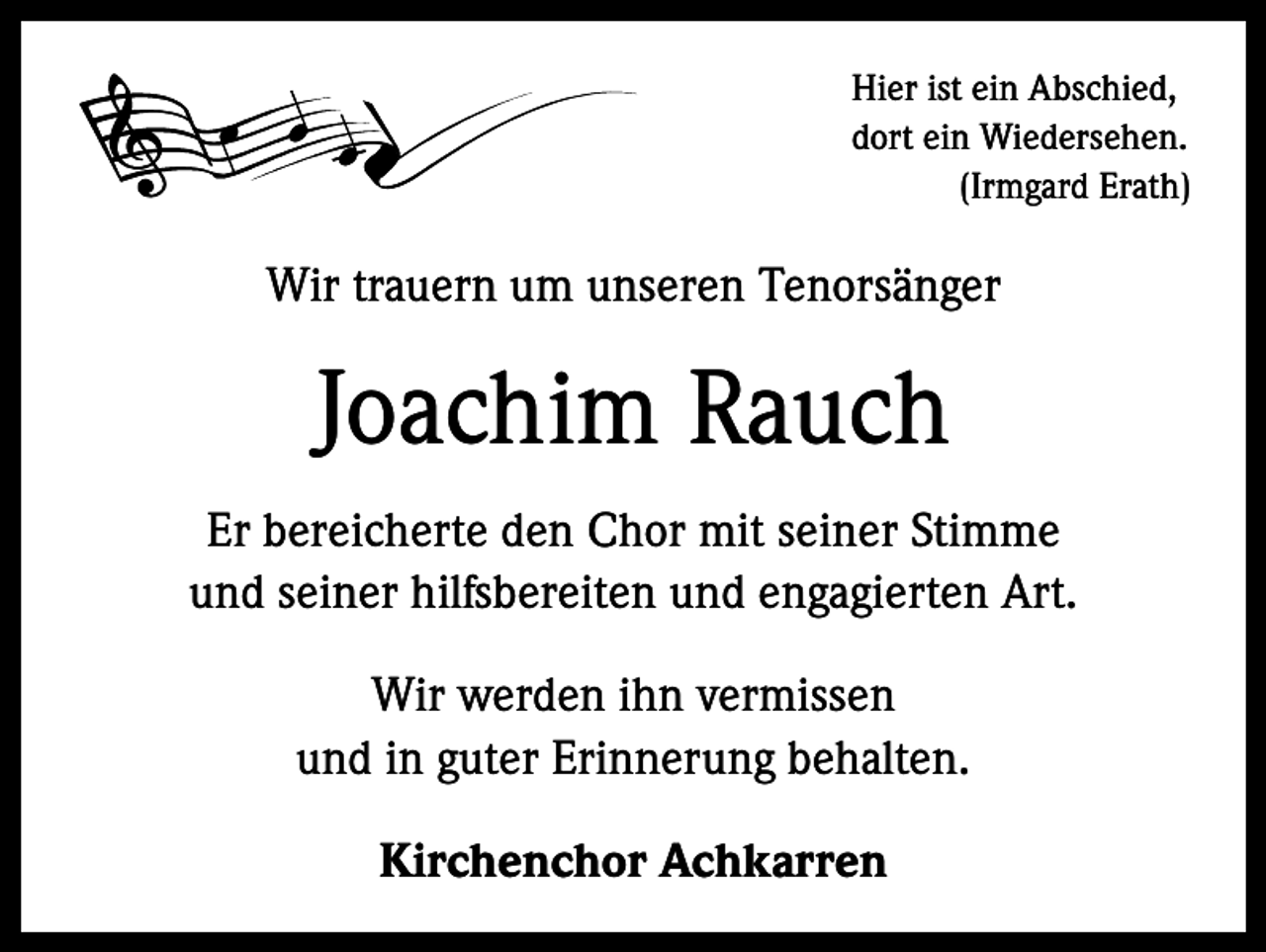 <p>Hier ist ein Abschied,<br />dort ein Wiedersehen.</p><p>(Irmgard Erath)</p><p>Wir trauern um unseren Tenorsänger</p><p>Joachim Rauch<br />Er bereicherte den Chor mit seiner Stimme<br />und seiner hilfsbereiten und engagierten Art.<br />Wir werden ihn vermissen<br />und in guter Erinnerung behalten.<br />Kirchenchor Achkarren</p>