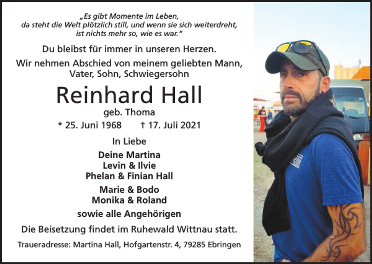 <p>„Es gibt Momente im Leben,<br />da steht die Welt plötzlich still, und wenn sie sich weiterdreht,<br />ist nichts mehr so, wie es war.“</p><p>Du bleibst für immer in unseren Herzen.<br />Wir nehmen Abschied von meinem geliebten Mann,<br />Vater, Sohn, Schwiegersohn</p><p>Reinhard Hall<br />geb. Thoma<br />* 25. Juni 1968 † 17. Juli 2021<br />In Liebe<br />Deine Martina<br />Levin &amp; Ilvie<br />Phelan &amp; Finian Hall<br />Marie &amp; Bodo<br />Monika &amp; Roland<br />sowie alle Angehörigen<br />Die Beisetzung findet im Ruhewald Wittnau statt.<br />Traueradresse: Martina Hall, Hofgartenstr. 4, 79285 Ebringen</p>