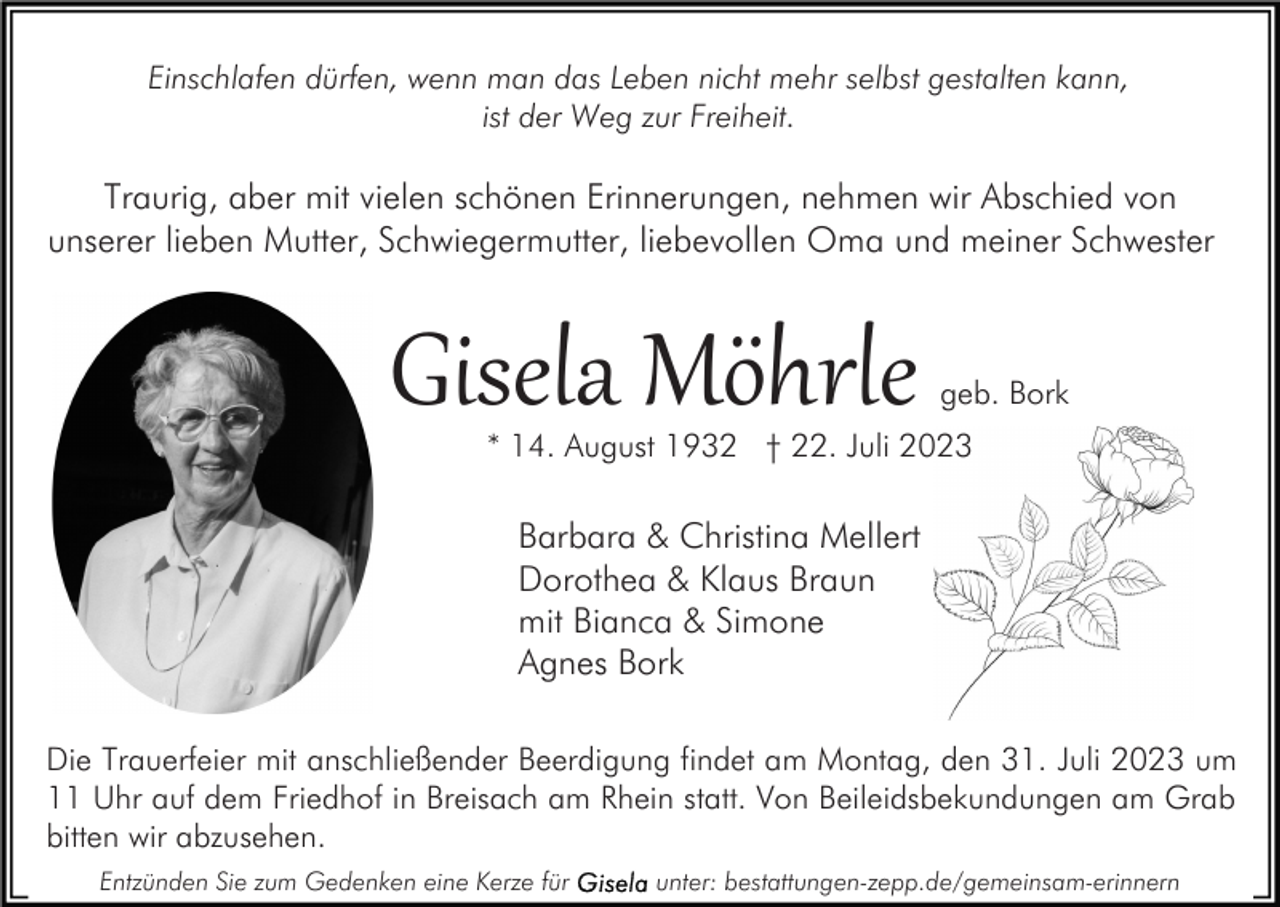 <p>Einschlafen dürfen, wenn man das Leben nicht mehr selbst gestalten kann,<br />ist der Weg zur Freiheit.</p><p>Traurig, aber mit vielen schönen Erinnerungen, nehmen wir Abschied von<br />unserer lieben Mutter, Schwiegermutter, liebevollen Oma und meiner Schwester</p><p>Gisela Möhrle</p><p>geb. Bork</p><p>* 14. August 1932 † 22. Juli 2023</p><p>Barbara &amp; Christina Mellert<br />Dorothea &amp; Klaus Braun<br />mit Bianca &amp; Simone<br />Agnes Bork<br />Die Trauerfeier mit anschließender Beerdigung findet am Montag, den 31. Juli 2023 um<br />11 Uhr auf dem Friedhof in Breisach am Rhein statt. Von Beileidsbekundungen am Grab<br />bitten wir abzusehen.<br />Entzünden Sie zum Gedenken eine Kerze für</p><p>unter: bestattungen-zepp.de/gemeinsam-erinnern</p>