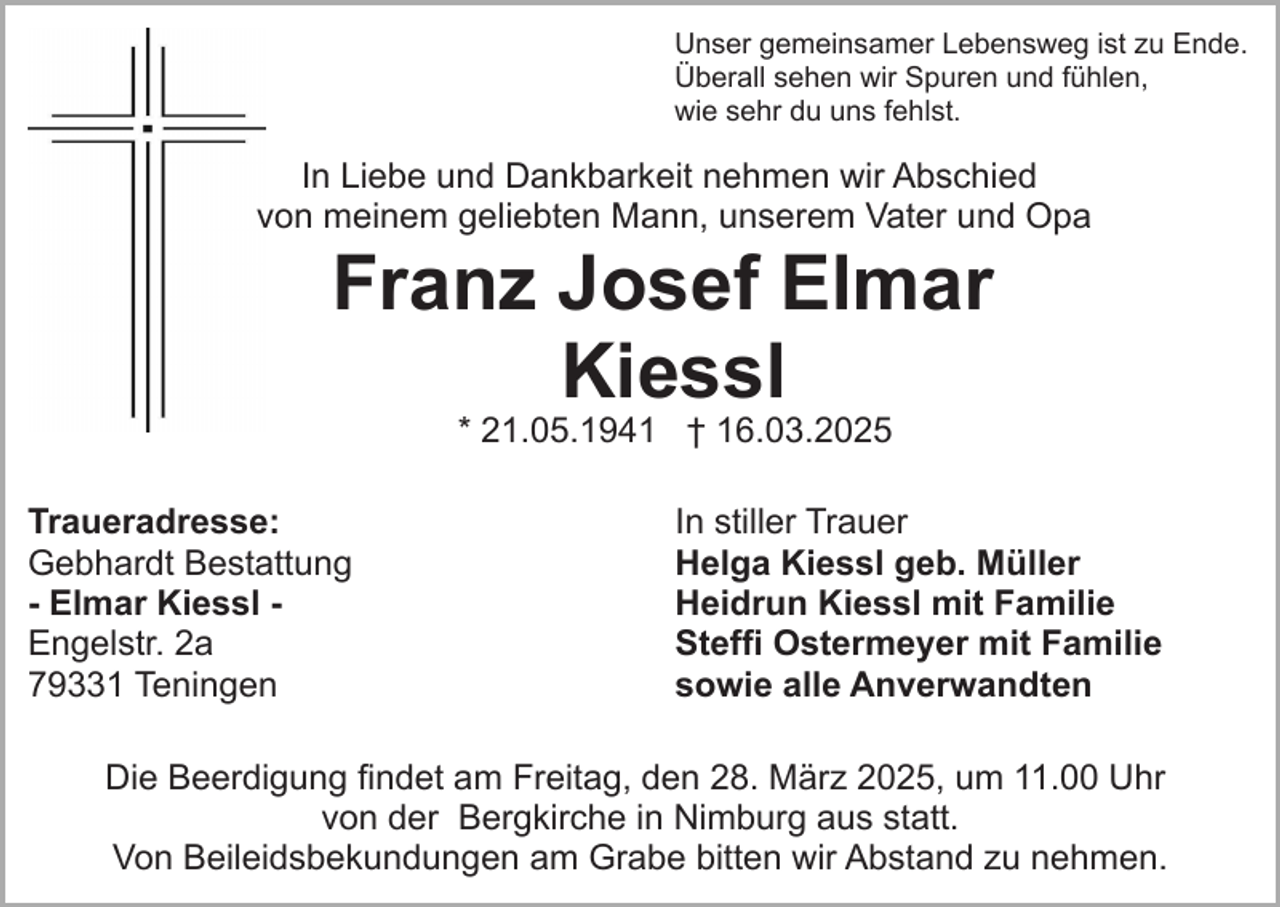 <p>Unser gemeinsamer Lebensweg ist zu Ende.<br />Überall sehen wir Spuren und fühlen,<br />wie sehr du uns fehlst.</p><p>In Liebe und Dankbarkeit nehmen wir Abschied<br />von meinem geliebten Mann, unserem Vater und Opa</p><p>Franz Josef Elmar<br />Kiessl<br />* 21.05.1941 † 16.03.2025</p><p>Traueradresse:<br />Gebhardt Bestattung<br />- Elmar Kiessl Engelstr. 2a<br />79331 Teningen</p><p>In stiller Trauer<br />Helga Kiessl geb. Müller<br />Heidrun Kiessl mit Familie<br />Steffi Ostermeyer mit Familie<br />sowie alle Anverwandten</p><p>Die Beerdigung findet am Freitag, den 28. März 2025, um 11.00 Uhr<br />von der Bergkirche in Nimburg aus statt.<br />Von Beileidsbekundungen am Grabe bitten wir Abstand zu nehmen.</p>