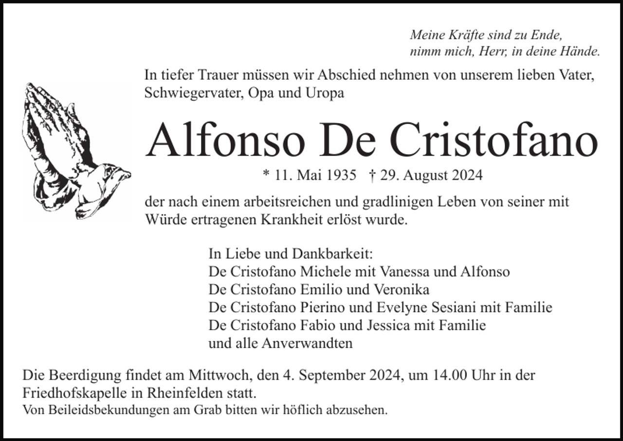 <p>Meine Kräfte sind zu Ende,<br />nimm mich, Herr, in deine Hände.</p><p>In tiefer Trauer müssen wir Abschied nehmen von unserem lieben Vater,<br />Schwiegervater, Opa und Uropa</p><p>Alfonso De Cristofano<br />* 11. Mai 1935 † 29. August 2024</p><p>der nach einem arbeitsreichen und gradlinigen Leben von seiner mit<br />Würde ertragenen Krankheit erlöst wurde.<br />In Liebe und Dankbarkeit:<br />De Cristofano Michele mit Vanessa und Alfonso<br />De Cristofano Emilio und Veronika<br />De Cristofano Pierino und Evelyne Sesiani mit Familie<br />De Cristofano Fabio und Jessica mit Familie<br />und alle Anverwandten<br />Die Beerdigung findet am Mittwoch, den 4. September 2024, um 14.00 Uhr in der<br />Friedhofskapelle in Rheinfelden statt.<br />Von Beileidsbekundungen am Grab bitten wir höflich abzusehen.</p>