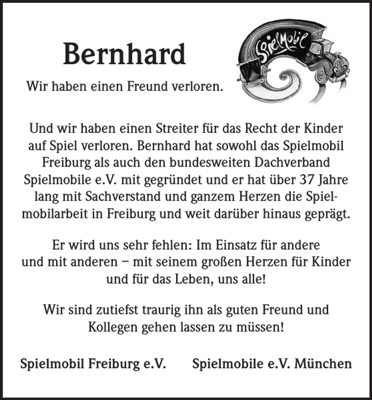 <p>Bernhard<br />Wir haben einen Freund verloren.<br />Und wir haben einen Streiter für das Recht der Kinder<br />auf Spiel verloren. Bernhard hat sowohl das Spielmobil<br />Freiburg als auch den bundesweiten Dachverband<br />Spielmobile e.V. mit gegründet und er hat über 37 Jahre<br />lang mit Sach­verstand und ganzem Herzen die Spiel­<br />mobilarbeit in Freiburg und weit darüber hinaus geprägt.<br />Er wird uns sehr fehlen: Im Einsatz für andere<br />und mit anderen – mit seinem großen Herzen für Kinder<br />und für das Leben, uns alle!<br />Wir sind zutiefst traurig ihn als guten Freund und<br />Kollegen gehen lassen zu müssen!<br />Spielmobil Freiburg e.V.</p><p>Spielmobile e.V. München</p>
