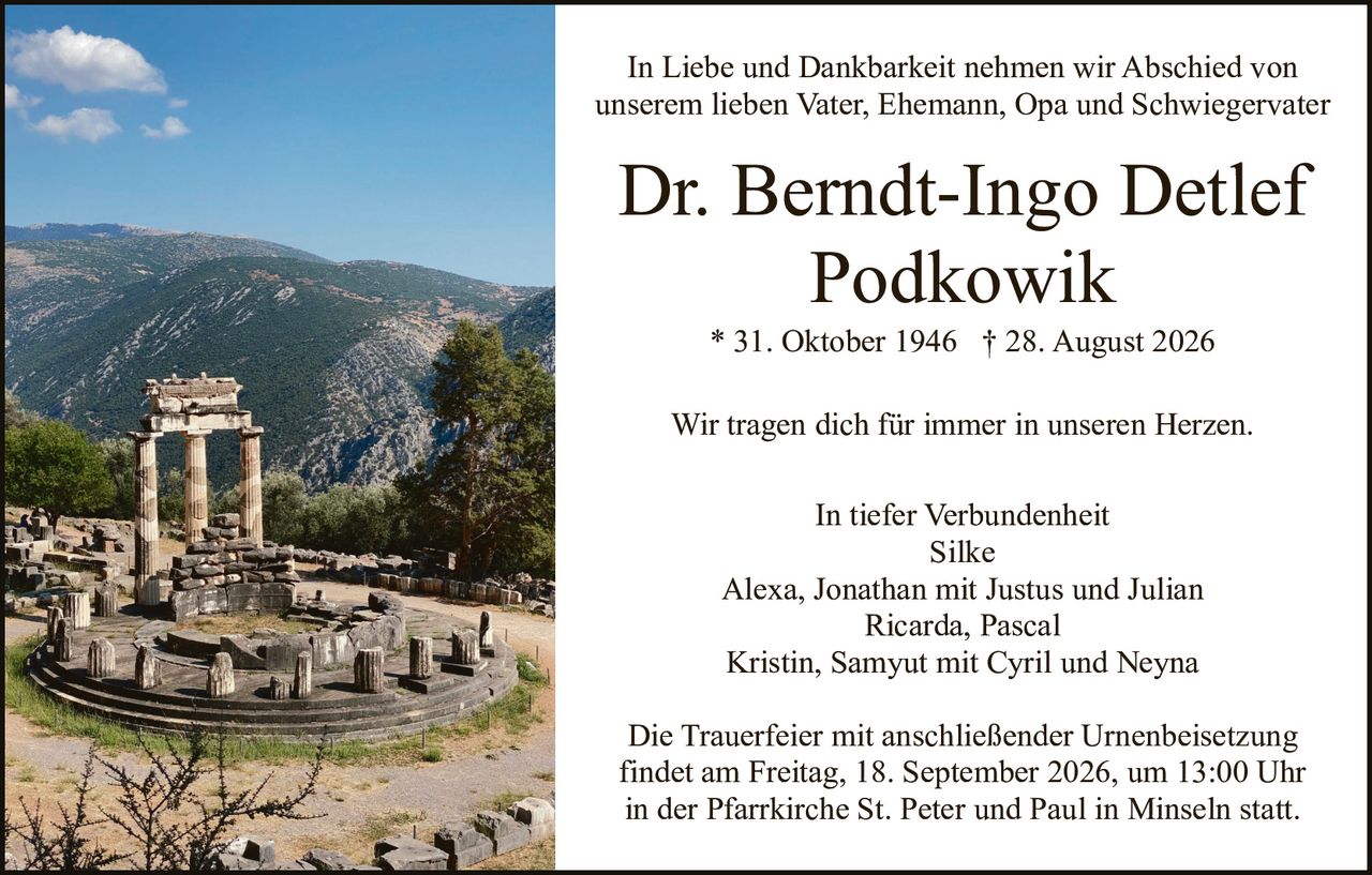 <p>In Liebe und Dankbarkeit nehmen wir Abschied von unserem lieben Vater, Ehemann, Opa und Schwiegervater</p>

<p><strong>Dr. Berndt-Ingo Detlef Podkowik</strong><br>
* 31. Oktober 1946 † 28. August 2026</p>

<p>Wir tragen dich für immer in unseren Herzen.</p>

<p>In tiefer Verbundenheit<br>
Silke<br>
Alexa, Jonathan mit Justus und Julian<br>
Ricarda, Pascal<br>
Kristin, Samyut mit Cyril und Neyna</p>

<p>Die Trauerfeier mit anschließender Urnenbeisetzung findet am Freitag, 18. September 2026, um 13:00 Uhr in der Pfarrkirche St. Peter und Paul in Minseln statt.</p>