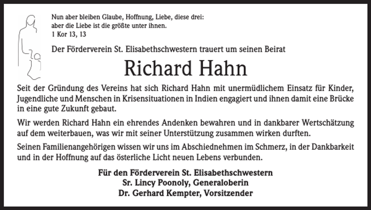 <p>Nun aber bleiben Glaube, Hoffnung, Liebe, diese drei:<br />aber die Liebe ist die größte unter ihnen.<br />1 Kor 13, 13</p><p>Der Förderverein St. Elisabethschwestern trauert um seinen Beirat</p><p>Richard Hahn<br />Seit der Gründung des Vereins hat sich Richard Hahn mit unermüdlichem Einsatz für Kinder,<br />Jugendliche und Menschen in Krisensituationen in Indien engagiert und ihnen damit eine ­Brücke<br />in eine gute Zukunft gebaut.<br />Wir werden Richard Hahn ein ehrendes Andenken bewahren und in dankbarer Wertschätzung<br />auf dem weiterbauen, was wir mit seiner Unterstützung zusammen wirken durften.<br />Seinen Familienangehörigen wissen wir uns im Abschiednehmen im Schmerz, in der Dankbarkeit<br />und in der Hoffnung auf das österliche Licht neuen Lebens verbunden.<br />Für den Förderverein St. Elisabethschwestern<br />Sr. Lincy Poonoly, Generaloberin<br />Dr. Gerhard Kempter, Vorsitzender</p>