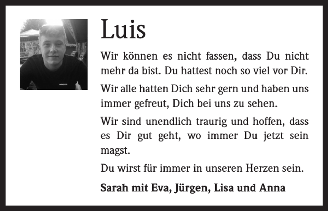 <p>Luis<br />Wir können es nicht fassen, dass Du nicht<br />mehr da bist. Du hattest noch so viel vor Dir.<br />Wir alle hatten Dich sehr gern und haben uns<br />immer gefreut, Dich bei uns zu sehen.<br />Wir sind unendlich traurig und hoffen, dass<br />es Dir gut geht, wo immer Du jetzt sein<br />magst.<br />Du wirst für immer in unseren Herzen sein.<br />Sarah mit Eva, Jürgen, Lisa und Anna</p>