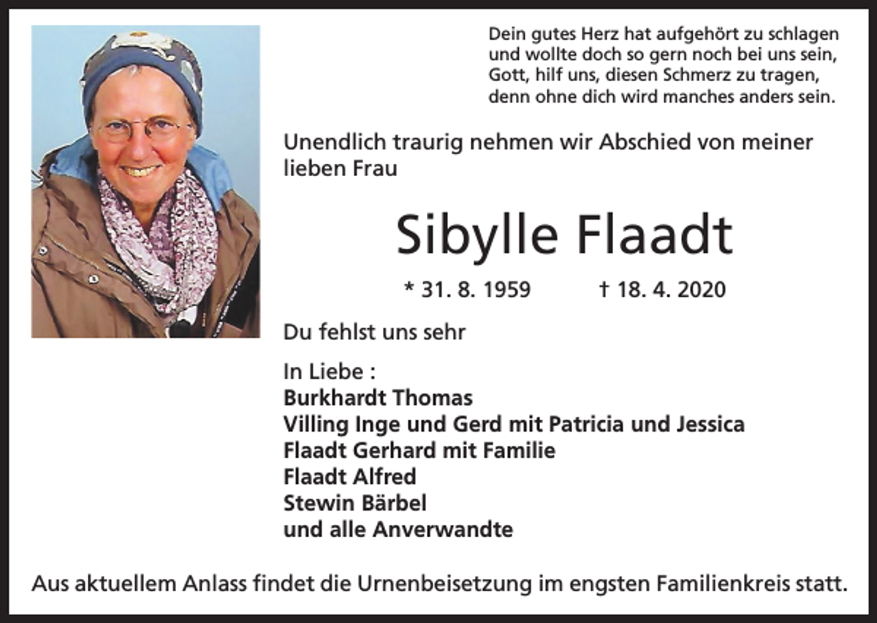 <p>Dein gutes Herz hat aufgehört zu schlagen<br />und wollte doch so gern noch bei uns sein,<br />Gott, hilf uns, diesen Schmerz zu tragen,<br />denn ohne dich wird manches anders sein.</p><p>Unendlich traurig nehmen wir Abschied von meiner<br />lieben Frau</p><p>Sibylle Flaadt<br />* 31. 8. 1959</p><p>† 18. 4. 2020</p><p>Du fehlst uns sehr<br />In Liebe :<br />Burkhardt Thomas<br />Villing Inge und Gerd mit Patricia und Jessica<br />Flaadt Gerhard mit Familie<br />Flaadt Alfred<br />Stewin Bärbel<br />und alle Anverwandte<br />Aus aktuellem Anlass findet die Urnenbeisetzung im engsten Familienkreis statt.</p>