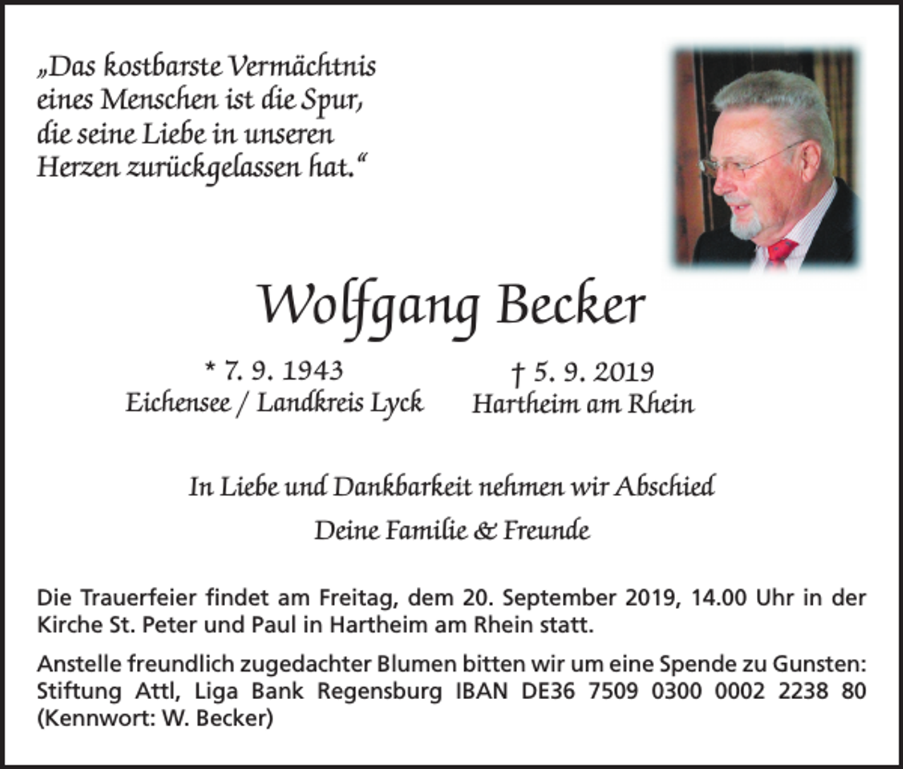 <p>„Das kostbarste Vermächtnis<br />eines Menschen ist die Spur,<br />die seine Liebe in unseren<br />Herzen zurückgelassen hat.“</p><p>Wolfgang Becker<br />* 7. 9. 1943<br />† 5. 9. 2019<br />Eichensee / Landkreis Lyck<br />Hartheim am Rhein<br />In Liebe und Dankbarkeit nehmen wir Abschied<br />Deine Familie &amp; Freunde<br />Die Trauerfeier findet am Freitag, dem 20. September 2019, 14.00 Uhr in der<br />Kirche St. Peter und Paul in Hartheim am Rhein statt.<br />Anstelle freundlich zugedachter Blumen bitten wir um eine Spende zu Gunsten:<br />Stiftung Attl, Liga Bank Regensburg IBAN DE36 7509 030230<br />(Kennwort: W. Becker)</p>