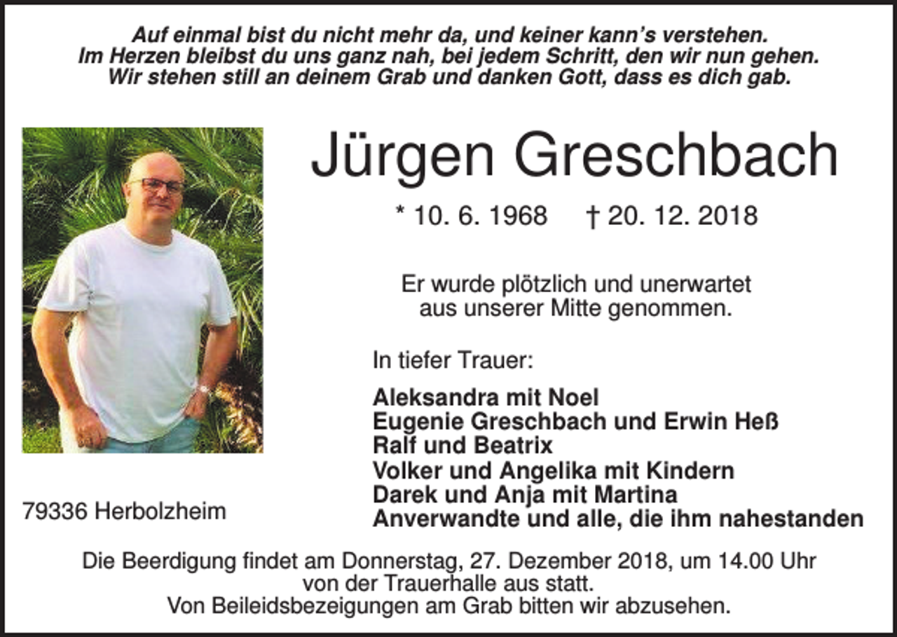 <p>Auf einmal bist du nicht mehr da, und keiner kann’s verstehen.<br />Im Herzen bleibst du uns ganz nah, bei jedem Schritt, den wir nun gehen.<br />Wir stehen still an deinem Grab und danken Gott, dass es dich gab.</p><p>Jürgen Greschbach<br />* 10. 6. 1968</p><p>† 20. 12. 2018</p><p>Er wurde plötzlich und unerwartet<br />aus unserer Mitte genommen.<br />In tiefer Trauer:</p><p>79336 Herbolzheim</p><p>Aleksandra mit Noel<br />Eugenie Greschbach und Erwin Heß<br />Ralf und Beatrix<br />Volker und Angelika mit Kindern<br />Darek und Anja mit Martina<br />Anverwandte und alle, die ihm nahestanden</p><p>Die Beerdigung findet am Donnerstag, 27. Dezember 2018, um 14.00 Uhr<br />von der Trauerhalle aus statt.<br />Von Beileidsbezeigungen am Grab bitten wir abzusehen.</p>