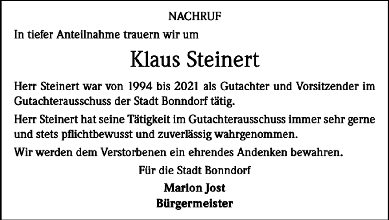 <p>NACHRUF<br />In tiefer Anteilnahme trauern wir um</p><p>Klaus Steinert<br />Herr Steinert war von 1994 bis 2021 als Gutachter und Vorsitzender im<br />Gutachterausschuss der Stadt Bonndorf tätig.<br />Herr Steinert hat seine Tätigkeit im Gutachterausschuss immer sehr gerne<br />und stets pflichtbewusst und zuverlässig wahrgenommen.<br />Wir werden dem Verstorbenen ein ehrendes Andenken bewahren.<br />Für die Stadt Bonndorf<br />Marlon Jost<br />Bürgermeister</p>
