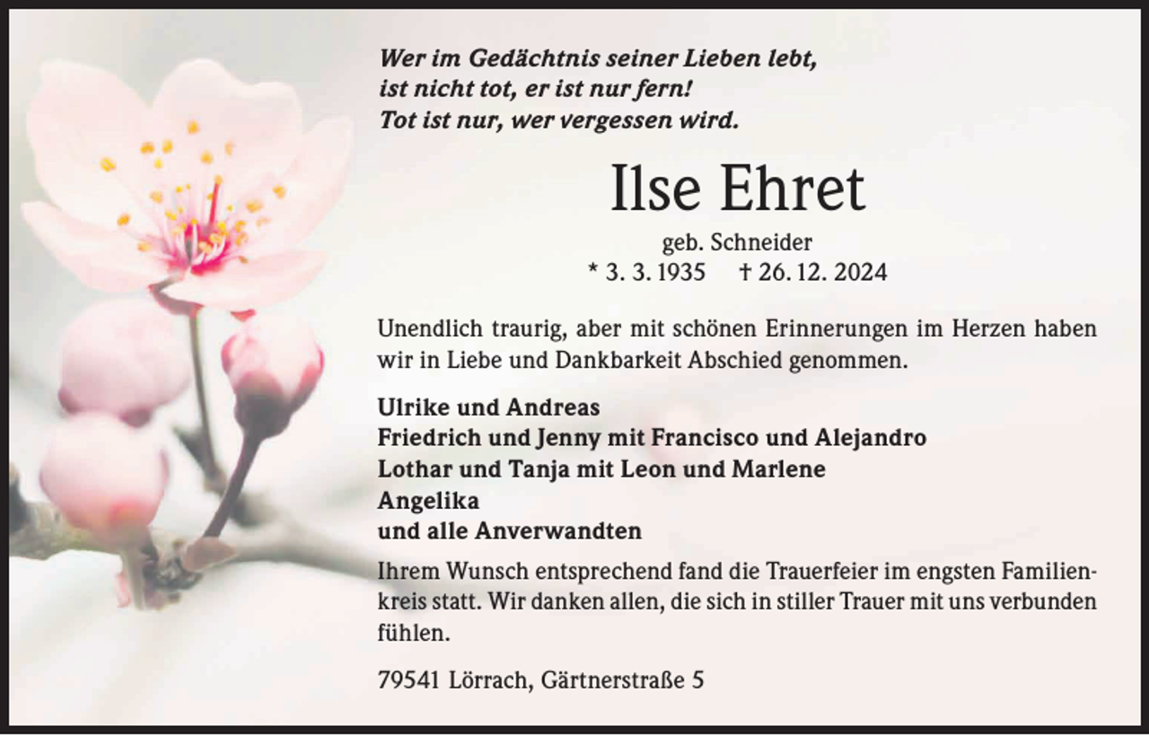 <p>Wer im Gedächtnis seiner Lieben lebt,<br />ist nicht tot, er ist nur fern!<br />Tot ist nur, wer vergessen wird.</p><p>Ilse Ehret</p><p>geb. Schneider<br />* 3. 3. 1935 † 26. 12. 2024<br />Unendlich traurig, aber mit schönen Erinnerungen im Herzen haben<br />wir in Liebe und Dankbarkeit Abschied genommen.<br />Ulrike und Andreas<br />Friedrich und Jenny mit Francisco und Alejandro<br />Lothar und Tanja mit Leon und Marlene<br />Angelika<br />und alle Anverwandten<br />Ihrem Wunsch entsprechend fand die Trauerfeier im engsten Familienkreis statt. Wir danken allen, die sich in stiller Trauer mit uns verbunden<br />fühlen.<br />79541 Lörrach, Gärtnerstraße 5</p>