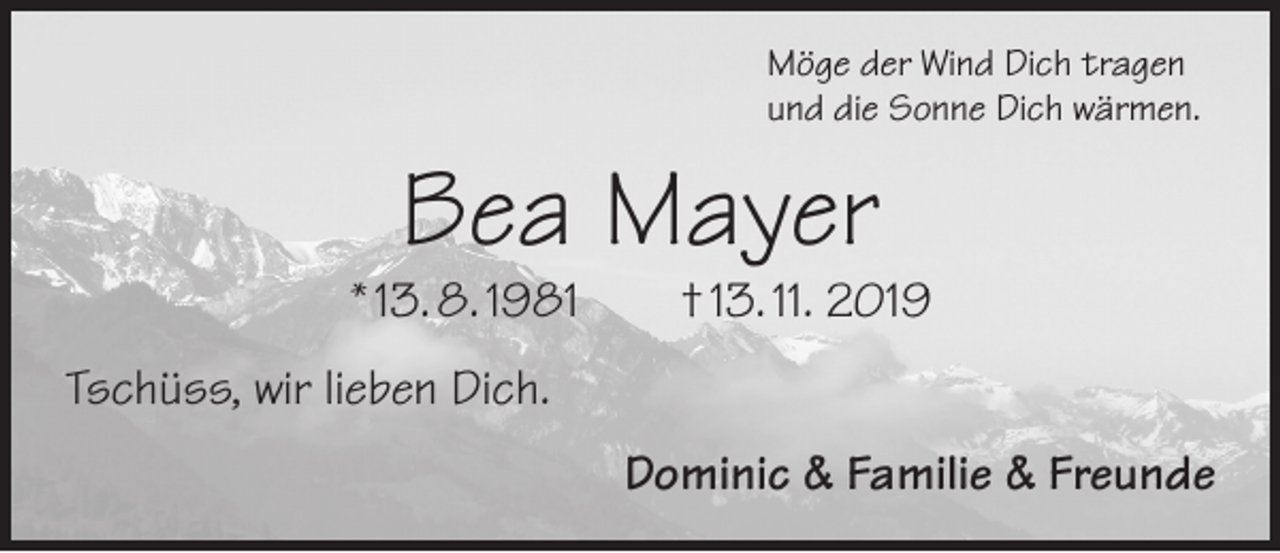 <p>Möge der Wind Dich tragen<br />und die Sonne Dich wärmen.</p><p>Bea Mayer</p><p>* 13. 8. 1981 † 13. 11. 2019<br />Tschüss, wir lieben Dich.<br />Dominic &amp; Familie &amp; Freunde</p>