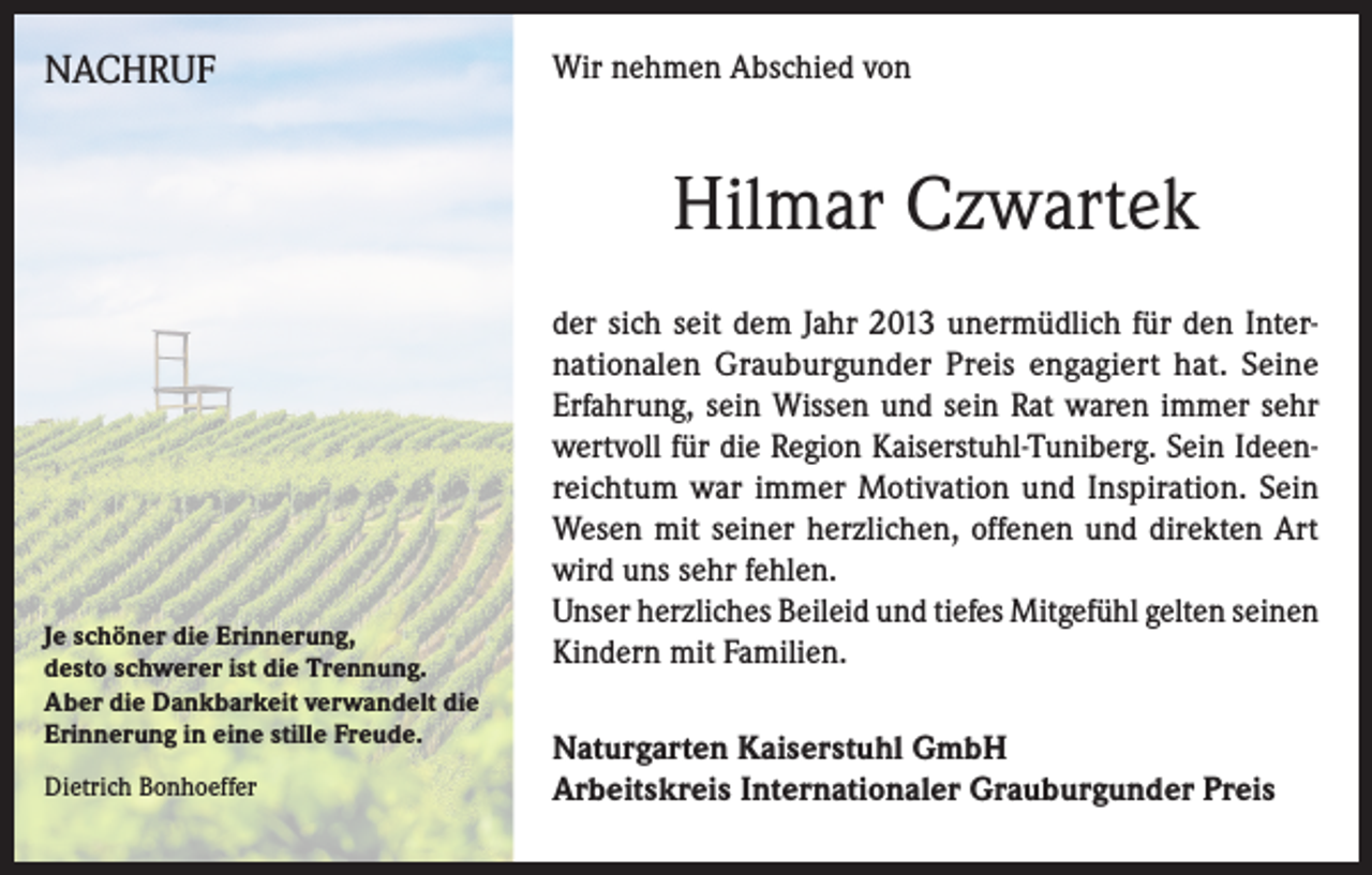 <p>NACHRUF</p><p>Wir nehmen Abschied von</p><p>Hilmar Czwartek</p><p>Je schöner die Erinnerung,<br />desto schwerer ist die Trennung.<br />Aber die Dankbarkeit verwandelt die<br />Erinnerung in eine stille Freude.<br />Dietrich Bonhoeffer</p><p>der sich seit dem Jahr 2013 unermüdlich für den Internationalen Grauburgunder Preis engagiert hat. Seine<br />Erfahrung, sein Wissen und sein Rat waren immer sehr<br />wertvoll für die Region Kaiserstuhl-Tuniberg. Sein Ideenreichtum war immer Motivation und Inspiration. Sein<br />Wesen mit seiner herzlichen, offenen und direkten Art<br />wird uns sehr fehlen.<br />Unser herzliches Beileid und tiefes Mitgefühl gelten seinen<br />Kindern mit Familien.<br />Naturgarten Kaiserstuhl GmbH<br />Arbeitskreis Internationaler Grauburgunder Preis</p>