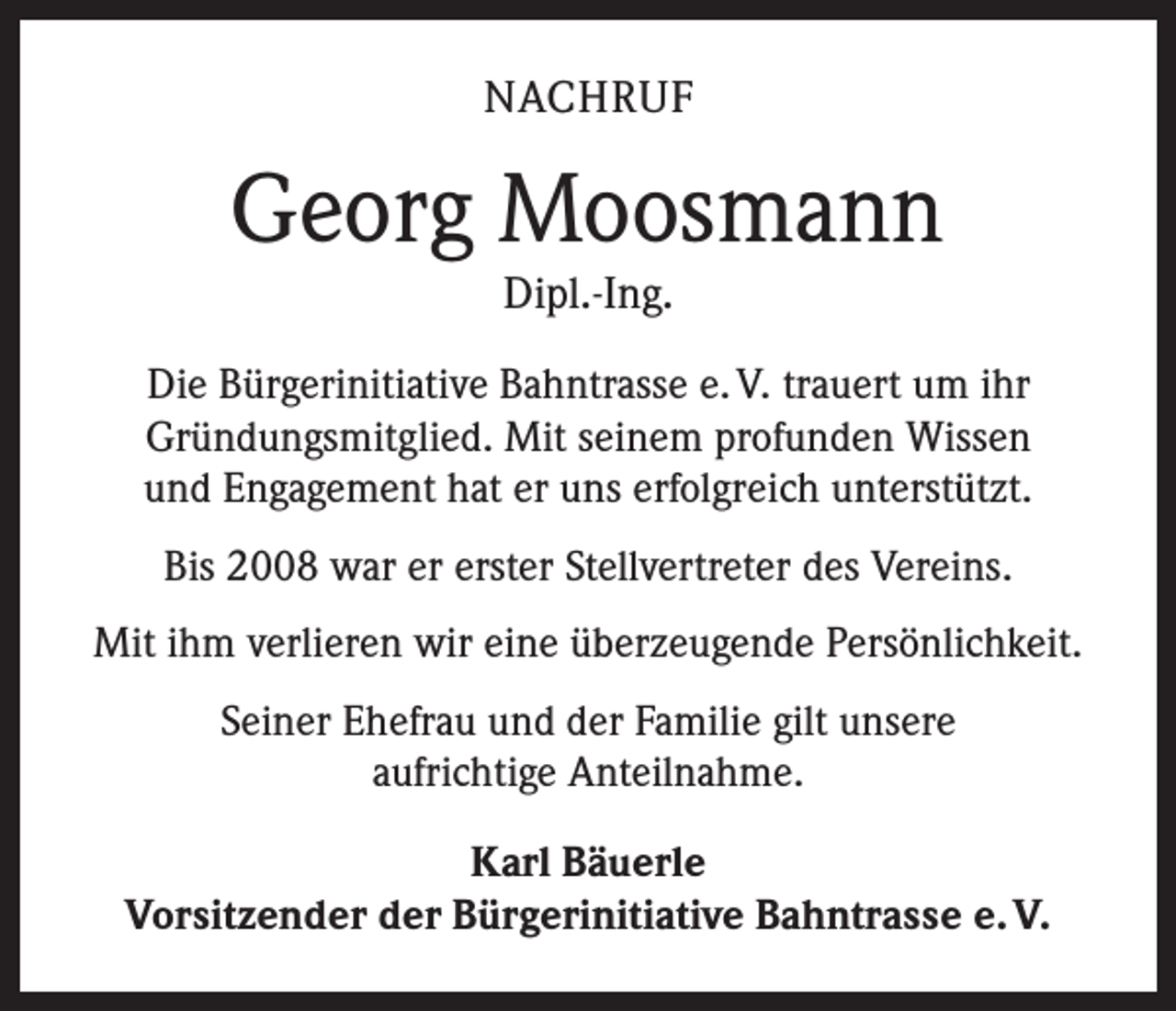 <p>NACHRUF</p><p>Georg Moosmann<br />Dipl.-Ing.</p><p>Die Bürgerinitiative Bahntrasse e. V. trauert um ihr<br />Gründungsmitglied. Mit seinem profunden Wissen<br />und Engagement hat er uns erfolgreich unterstützt.<br />Bis 2008 war er erster Stellvertreter des Vereins.<br />Mit ihm verlieren wir eine überzeugende Persönlichkeit.<br />Seiner Ehefrau und der Familie gilt unsere<br />aufrichtige Anteilnahme.<br />Karl Bäuerle<br />Vorsitzender der Bürgerinitiative Bahntrasse e. V.</p>