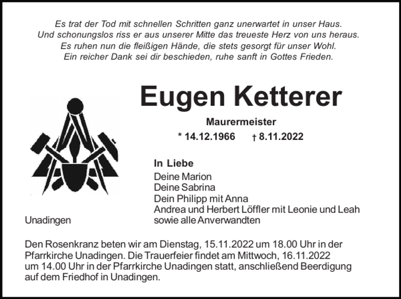 <p>Es trat der Tod mit schnellen Schritten ganz unerwartet in unser Haus.<br />Und schonungslos riss er aus unserer Mitte das treueste Herz von uns heraus.<br />Es ruhen nun die fleißigen Hände, die stets gesorgt für unser Wohl.<br />Ein reicher Dank sei dir beschieden, ruhe sanft in Gottes Frieden.</p><p>Eugen Ketterer<br />Maurermeister<br />* 14.12.1966<br />† 8.11.2022</p><p>Unadingen</p><p>In Liebe<br />Deine Marion<br />Deine Sabrina<br />Dein Philipp mit Anna<br />Andrea und Herbert Löffler mit Leonie und Leah<br />sowie alle Anverwandten</p><p>Den Rosenkranz beten wir am Dienstag, 15.11.2022 um 18.00 Uhr in der<br />Pfarrkirche Unadingen. Die Trauerfeier findet am Mittwoch, 16.11.2022<br />um 14.00 Uhr in der Pfarrkirche Unadingen statt, anschließend Beerdigung<br />auf dem Friedhof in Unadingen.</p>
