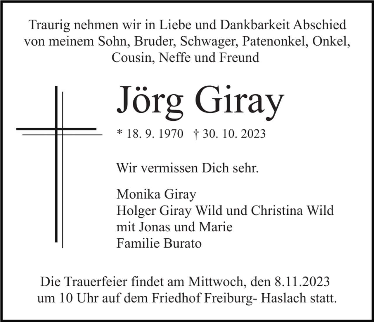 <p>Traurig nehmen wir in Liebe und Dankbarkeit Abschied<br />von meinem Sohn, Bruder, Schwager, Patenonkel, Onkel,<br />Cousin, Neffe und Freund</p><p>Jörg Giray<br />* 18. 9. 1970 † 30. 10. 2023</p><p>Wir vermissen Dich sehr.<br />Monika Giray<br />Holger Giray Wild und Christina Wild<br />mit Jonas und Marie<br />Familie Burato<br />Die Trauerfeier findet am Mittwoch, den 8.11.2023<br />um 10 Uhr auf dem Friedhof Freiburg- Haslach statt.</p>