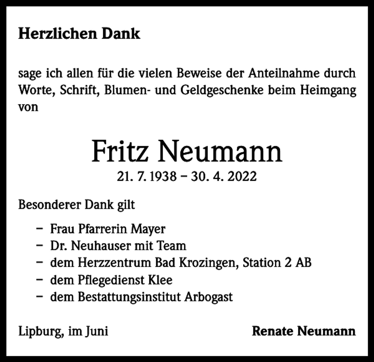 <p>Herzlichen Dank<br />sage ich allen für die vielen Beweise der Anteilnahme durch<br />Worte, Schrift, Blumen- und Geldgeschenke beim Heimgang<br />von</p><p>Fritz Neumann<br />21. 7. 1938 – 30. 4. 2022</p><p>Besonderer Dank gilt<br />– Frau Pfarrerin Mayer<br />– Dr. Neuhauser mit Team<br />– dem Herzzentrum Bad Krozingen, Station 2 AB<br />– dem Pflegedienst Klee<br />– dem Bestattungsinstitut Arbogast<br />Lipburg, im Juni</p><p>Renate Neumann</p>