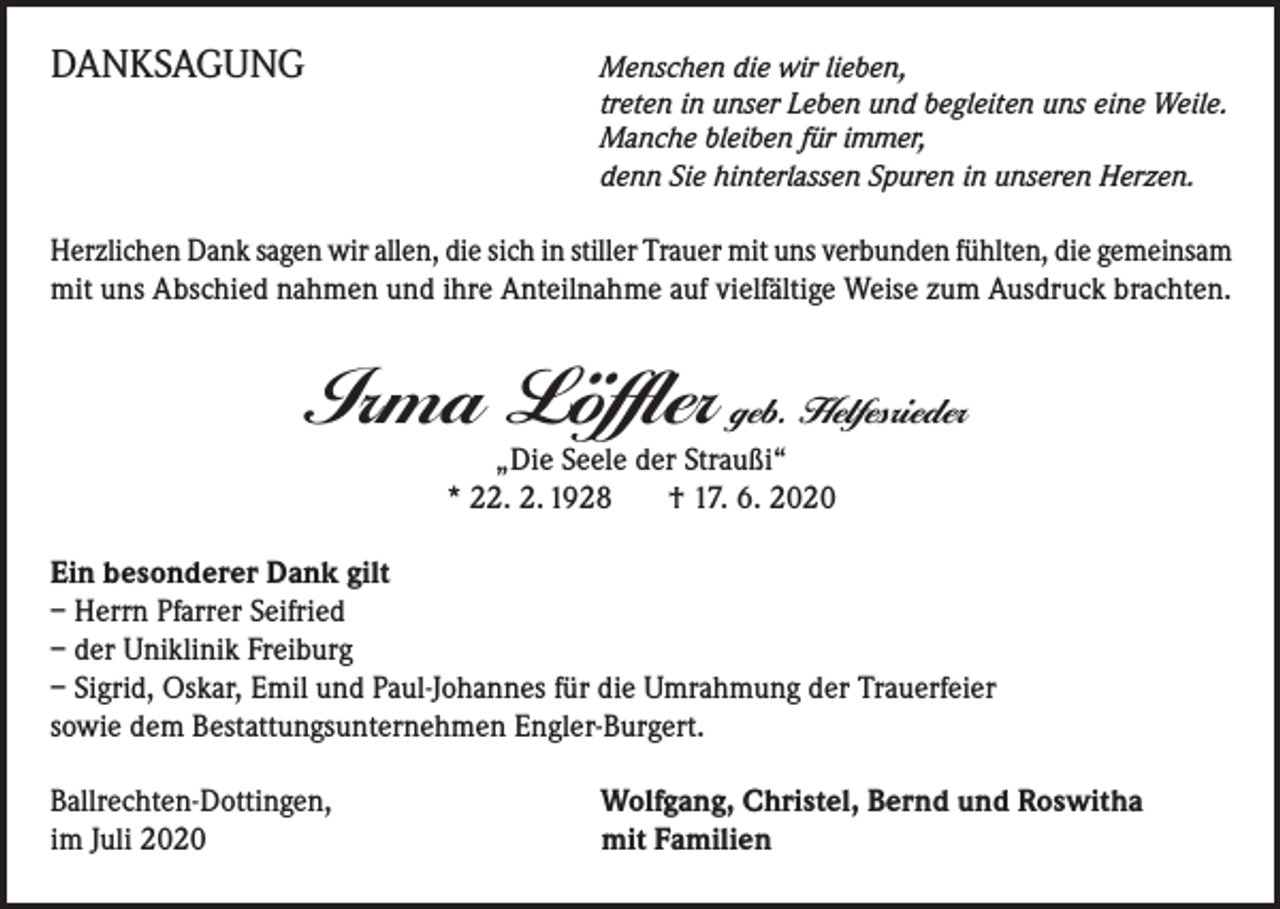 <p>DANKSAGUNG</p><p>Menschen die wir lieben,<br />treten in unser Leben und begleiten uns eine Weile.<br />Manche bleiben für immer,<br />denn Sie hinterlassen Spuren in unseren Herzen.</p><p>Herzlichen Dank sagen wir allen, die sich in stiller Trauer mit uns verbunden fühlten, die gemeinsam<br />mit uns Abschied nahmen und ihre Anteilnahme auf vielfältige Weise zum Ausdruck brachten.</p><p>Irma Löffler geb. Helfesrieder<br />„Die Seele der Straußi“<br />* 22. 2. 1928 † 17. 6. 2020</p><p>Ein besonderer Dank gilt<br />– Herrn Pfarrer Seifried<br />– der Uniklinik Freiburg<br />– Sigrid, Oskar, Emil und Paul-Johannes für die Umrahmung der Trauerfeier<br />sowie dem Bestattungsunternehmen Engler-Burgert.<br />Ballrechten-Dottingen,<br />im Juli 2020</p><p>Wolfgang, Christel, Bernd und Roswitha<br />mit Familien</p>