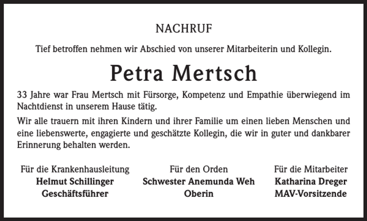 <p>NACHRUF<br />Tief betroffen nehmen wir Abschied von unserer Mitarbeiterin und Kollegin.</p><p>Petra Mertsch<br />33 Jahre war Frau Mertsch mit Fürsorge, Kompetenz und Empathie überwiegend im<br />Nachtdienst in unserem Hause tätig.<br />Wir alle trauern mit ihren Kindern und ihrer Familie um einen lieben Menschen und<br />eine liebenswerte, engagierte und geschätzte Kollegin, die wir in guter und dankbarer<br />Erinnerung behalten werden.<br />Für die Krankenhausleitung<br />Helmut Schillinger</p><p>Geschäftsführer</p><p>Für den Orden<br />Schwester Anemunda Weh<br />Oberin</p><p>Für die Mitarbeiter<br />Katharina Dreger<br />MAV-Vorsitzende</p>