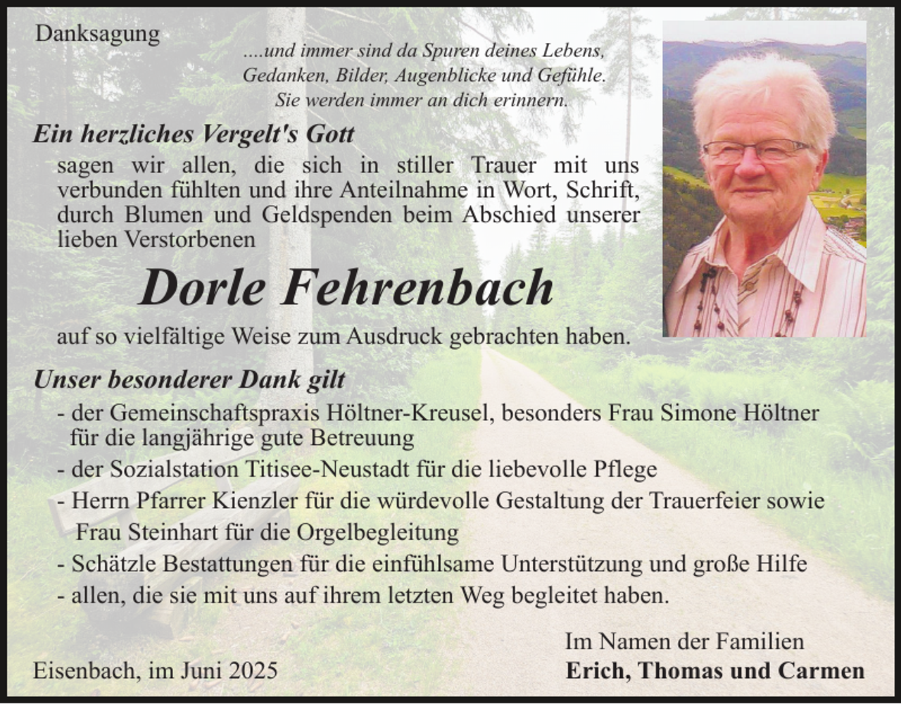 <p>Danksagung</p><p>....und immer sind da Spuren deines Lebens,<br />Gedanken, Bilder, Augenblicke und Gefühle.<br />Sie werden immer an dich erinnern.</p><p>Ein herzliches Vergelt's Gott</p><p>sagen wir allen, die sich in stiller Trauer mit uns<br />verbunden fühlten und ihre Anteilnahme in Wort, Schrift,<br />durch Blumen und Geldspenden beim Abschied unserer<br />lieben Verstorbenen</p><p>Dorle Fehrenbach</p><p>auf so vielfältige Weise zum Ausdruck gebrachten haben.</p><p>Unser besonderer Dank gilt</p><p>- der Gemeinschaftspraxis Höltner-Kreusel, besonders Frau Simone Höltner<br />für die langjährige gute Betreuung<br />- der Sozialstation Titisee-Neustadt für die liebevolle Pflege<br />- Herrn Pfarrer Kienzler für die würdevolle Gestaltung der Trauerfeier sowie<br />Frau Steinhart für die Orgelbegleitung<br />- Schätzle Bestattungen für die einfühlsame Unterstützung und große Hilfe<br />- allen, die sie mit uns auf ihrem letzten Weg begleitet haben.</p><p>Eisenbach, im Juni 2025</p><p>Im Namen der Familien<br />Erich, Thomas und Carmen</p>