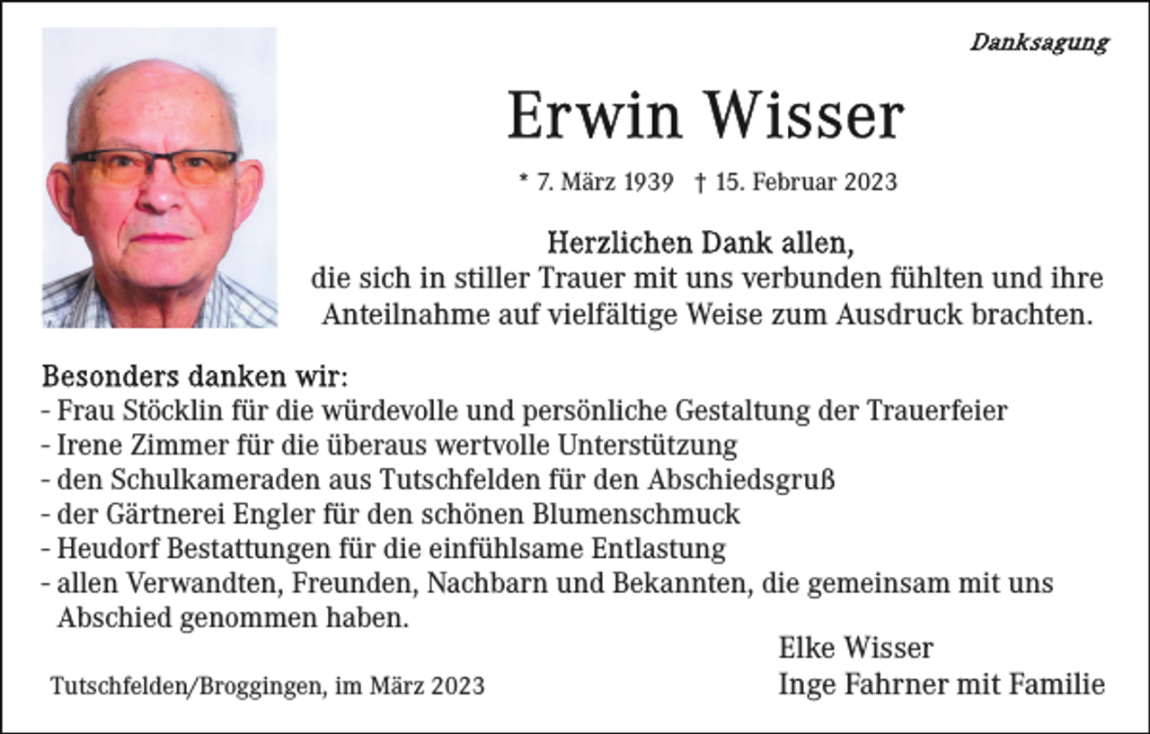 <p>* 7. März 1939 † 15. Februar 2023</p><p>die sich in stiller Trauer mit uns verbunden fühlten und ihre<br />Anteilnahme auf vielfältige Weise zum Ausdruck brachten.<br />- Frau Stöcklin für die würdevolle und persönliche Gestaltung der Trauerfeier<br />- Irene Zimmer für die überaus wertvolle Unterstützung<br />- den Schulkameraden aus Tutschfelden für den Abschiedsgruß<br />- der Gärtnerei Engler für den schönen Blumenschmuck<br />- Heudorf Bestattungen für die einfühlsame Entlastung<br />- allen Verwandten, Freunden, Nachbarn und Bekannten, die gemeinsam mit uns<br />Abschied genommen haben.<br />Elke Wisser<br />Inge Fahrner mit Familie<br />Tutschfelden/Broggingen, im März 2023</p>