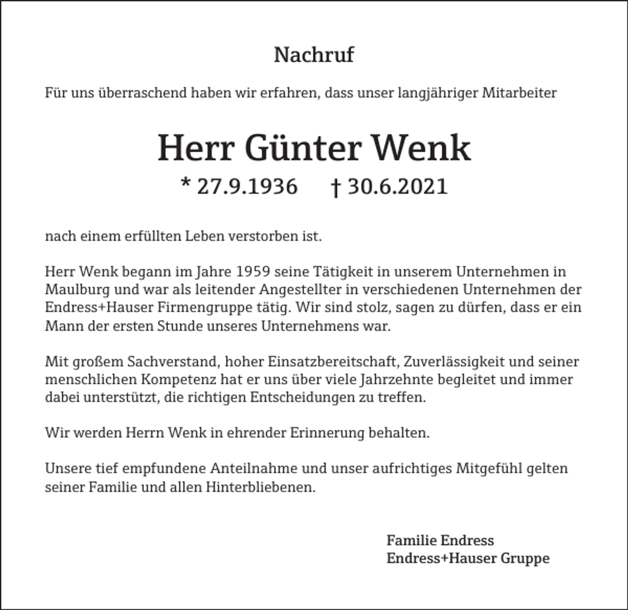 <p>Nachruf<br />Für uns überraschend haben wir erfahren, dass unser langjähriger Mitarbeiter</p><p>Herr Günter Wenk<br />* 27.9.1936</p><p>† 30.6.2021</p><p>nach einem erfüllten Leben verstorben ist.<br />Herr Wenk begann im Jahre 1959 seine Tätigkeit in unserem Unternehmen in<br />Maulburg und war als leitender Angestellter in verschiedenen Unternehmen der<br />Endress+Hauser Firmengruppe tätig. Wir sind stolz, sagen zu dürfen, dass er ein<br />Mann der ersten Stunde unseres Unternehmens war.<br />Mit großem Sachverstand, hoher Einsatzbereitschaft, Zuverlässigkeit und seiner<br />menschlichen Kompetenz hat er uns über viele Jahrzehnte begleitet und immer<br />dabei unterstützt, die richtigen Entscheidungen zu treffen.<br />Wir werden Herrn Wenk in ehrender Erinnerung behalten.<br />Unsere tief empfundene Anteilnahme und unser aufrichtiges Mitgefühl gelten<br />seiner Familie und allen Hinterbliebenen.</p><p>Familie Endress<br />Endress+Hauser Gruppe</p>