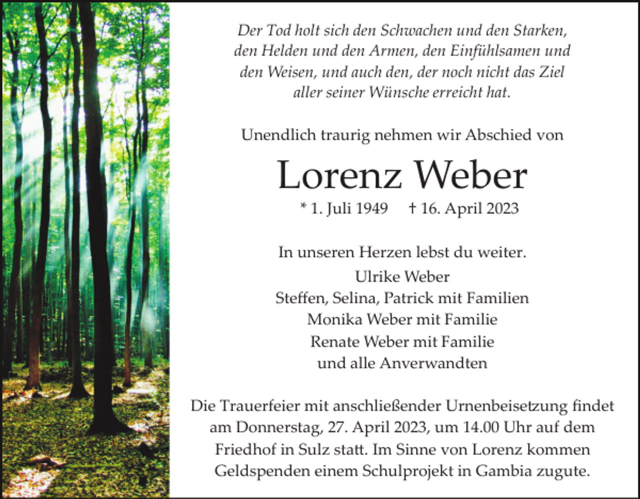 <p>Der Tod holt sich den Schwachen und den Starken,<br />den Helden und den Armen, den Einfühlsamen und<br />den Weisen, und auch den, der noch nicht das Ziel<br />aller seiner Wünsche erreicht hat.<br />Unendlich traurig nehmen wir Abschied von</p><p>Lorenz Weber<br />* 1. Juli 1949</p><p>† 16. April 2023</p><p>In unseren Herzen lebst du weiter.<br />Ulrike Weber<br />Steﬀen, Selina, Patrick mit Familien<br />Monika Weber mit Familie<br />Renate Weber mit Familie<br />und alle Anverwandten<br />Die Trauerfeier mit anschließender Urnenbeise�ung ﬁndet<br />am Donnerstag, 27. April 2023, um 14.00 Uhr auf dem<br />Friedhof in Sulz sta�. Im Sinne von Lorenz kommen<br />Geldspenden einem Schulprojekt in Gambia zugute.</p>