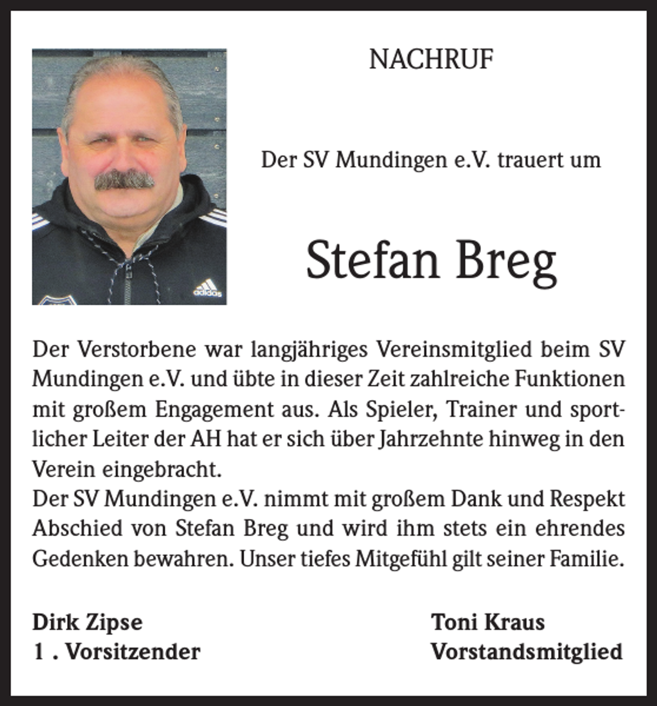 <p>NACHRUF<br />Der SV Mundingen e.V. trauert um</p><p>Stefan Breg<br />Der Verstorbene war langjähriges Vereinsmitglied beim SV<br />Mundingen e.V. und übte in dieser Zeit zahlreiche Funktionen<br />mit großem Engagement aus. Als Spieler, Trainer und sportlicher Leiter der AH hat er sich über Jahrzehnte hinweg in den<br />Verein eingebracht.<br />Der SV Mundingen e.V. nimmt mit großem Dank und Respekt<br />Abschied von Stefan Breg und wird ihm stets ein ehrendes<br />Gedenken bewahren. Unser tiefes Mitgefühl gilt seiner Familie.<br />Dirk Zipse<br />1 . Vorsitzender</p><p>Toni Kraus<br />Vorstandsmitglied</p>